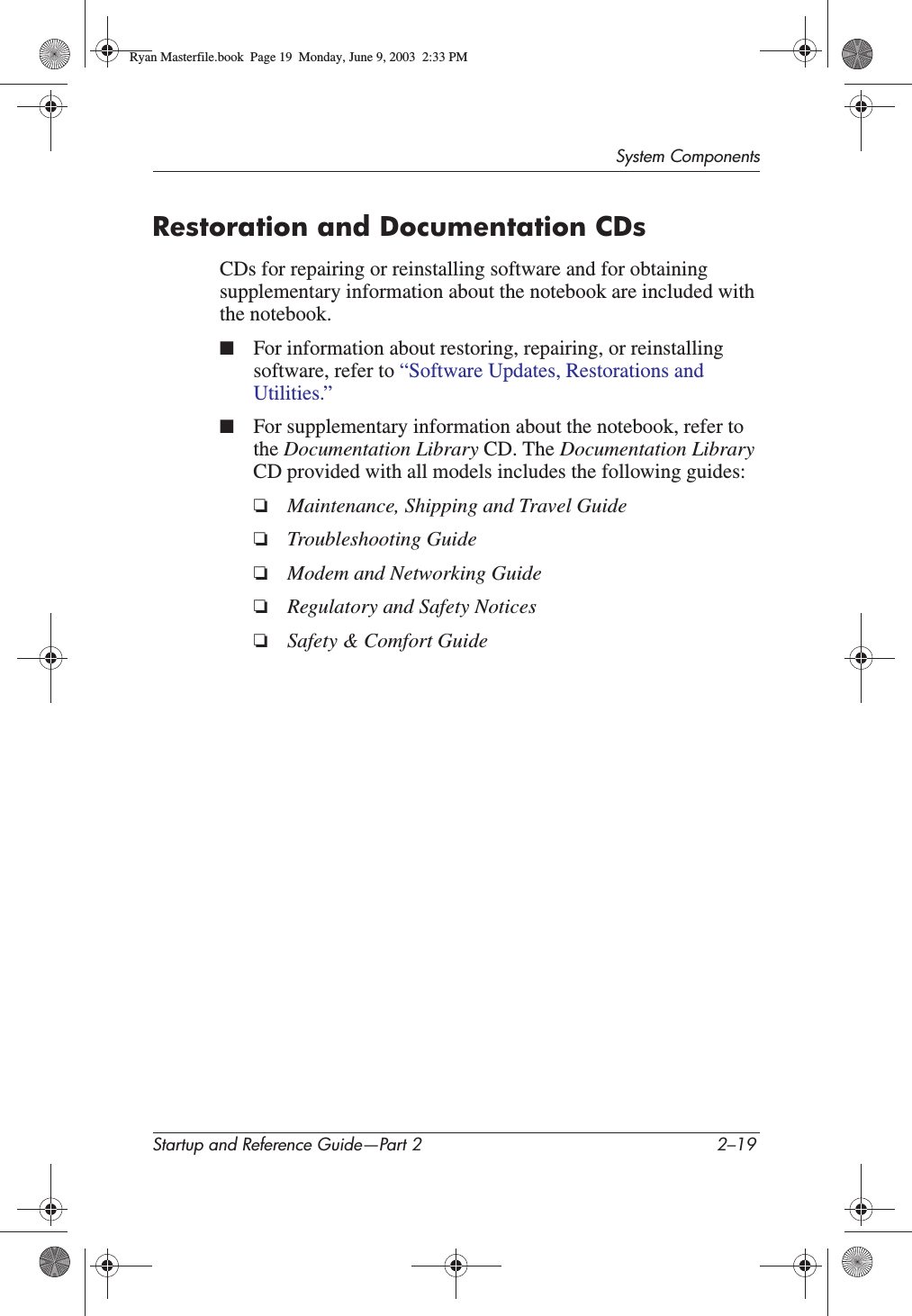 System ComponentsStartup and Reference Guide—Part 2 2–19Restoration and Documentation CDsCDs for repairing or reinstalling software and for obtaining supplementary information about the notebook are included with the notebook. ■For information about restoring, repairing, or reinstalling software, refer to “Software Updates, Restorations and Utilities.”■For supplementary information about the notebook, refer to the Documentation Library CD. The Documentation LibraryCD provided with all models includes the following guides:❏Maintenance, Shipping and Travel Guide❏Troubleshooting Guide❏Modem and Networking Guide❏Regulatory and Safety Notices❏Safety &amp; Comfort GuideRyan Masterfile.book  Page 19  Monday, June 9, 2003  2:33 PM