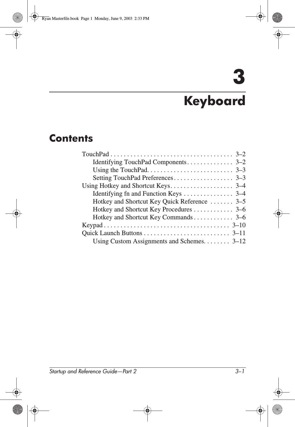 Startup and Reference Guide—Part 2 3–13KeyboardContentsTouchPad . . . . . . . . . . . . . . . . . . . . . . . . . . . . . . . . . . . . .  3–2Identifying TouchPad Components . . . . . . . . . . . . . .  3–2Using the TouchPad. . . . . . . . . . . . . . . . . . . . . . . . . .  3–3Setting TouchPad Preferences . . . . . . . . . . . . . . . . . .  3–3Using Hotkey and Shortcut Keys. . . . . . . . . . . . . . . . . . .  3–4Identifying fn and Function Keys . . . . . . . . . . . . . . .  3–4Hotkey and Shortcut Key Quick Reference  . . . . . . .  3–5Hotkey and Shortcut Key Procedures . . . . . . . . . . . .  3–6Hotkey and Shortcut Key Commands . . . . . . . . . . . .  3–6Keypad . . . . . . . . . . . . . . . . . . . . . . . . . . . . . . . . . . . . . .  3–10Quick Launch Buttons . . . . . . . . . . . . . . . . . . . . . . . . . .  3–11Using Custom Assignments and Schemes. . . . . . . .  3–12Ryan Masterfile.book  Page 1  Monday, June 9, 2003  2:33 PM