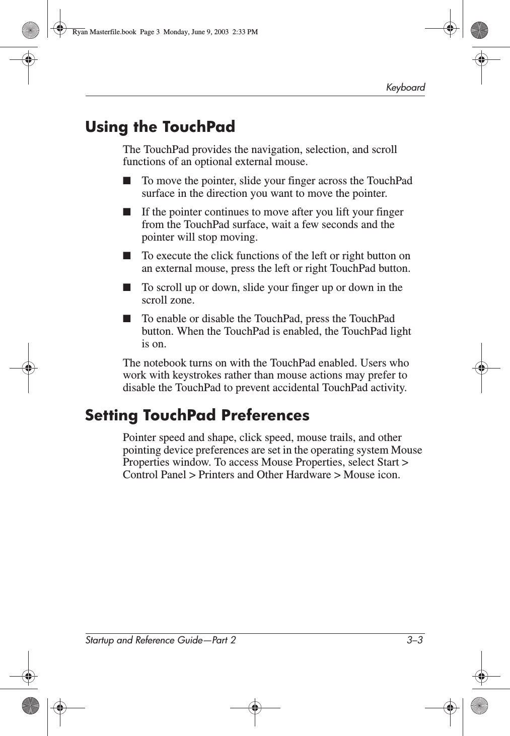 KeyboardStartup and Reference Guide—Part 2 3–3Using the TouchPadThe TouchPad provides the navigation, selection, and scroll functions of an optional external mouse.■To move the pointer, slide your finger across the TouchPad surface in the direction you want to move the pointer.■If the pointer continues to move after you lift your finger from the TouchPad surface, wait a few seconds and the pointer will stop moving.■To execute the click functions of the left or right button on an external mouse, press the left or right TouchPad button.■To scroll up or down, slide your finger up or down in the scroll zone.■To enable or disable the TouchPad, press the TouchPad button. When the TouchPad is enabled, the TouchPad light is on.The notebook turns on with the TouchPad enabled. Users who work with keystrokes rather than mouse actions may prefer to disable the TouchPad to prevent accidental TouchPad activity.Setting TouchPad PreferencesPointer speed and shape, click speed, mouse trails, and other pointing device preferences are set in the operating system Mouse Properties window. To access Mouse Properties, select Start &gt; Control Panel &gt; Printers and Other Hardware &gt; Mouse icon.Ryan Masterfile.book  Page 3  Monday, June 9, 2003  2:33 PM