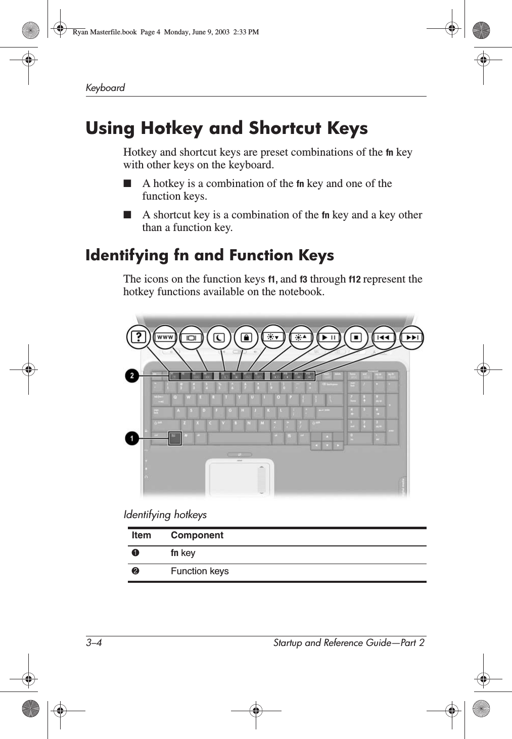 3–4 Startup and Reference Guide—Part 2KeyboardUsing Hotkey and Shortcut KeysHotkey and shortcut keys are preset combinations of the fn key with other keys on the keyboard.■A hotkey is a combination of the fn key and one of the function keys. ■A shortcut key is a combination of the fn key and a key other than a function key.Identifying fn and Function KeysThe icons on the function keys f1, and f3 through f12 represent the hotkey functions available on the notebook.Identifying hotkeysItem Component1fn key2Function keysRyan Masterfile.book  Page 4  Monday, June 9, 2003  2:33 PM