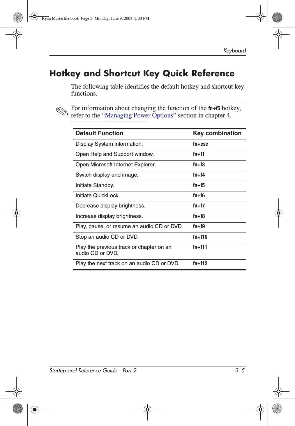 KeyboardStartup and Reference Guide—Part 2 3–5Hotkey and Shortcut Key Quick ReferenceThe following table identifies the default hotkey and shortcut key functions.✎For information about changing the function of the fn+f5 hotkey, refer to the “Managing Power Options” section in chapter 4.Default Function Key combinationDisplay System information. fn+escOpen Help and Support window. fn+f1Open Microsoft Internet Explorer. fn+f3Switch display and image. fn+f4Initiate Standby. fn+f5Initiate QuickLock. fn+f6Decrease display brightness. fn+f7Increase display brightness. fn+f8Play, pause, or resume an audio CD or DVD. fn+f9Stop an audio CD or DVD. fn+f10Play the previous track or chapter on an audio CD or DVD.fn+f11Play the next track on an audio CD or DVD. fn+f12Ryan Masterfile.book  Page 5  Monday, June 9, 2003  2:33 PM