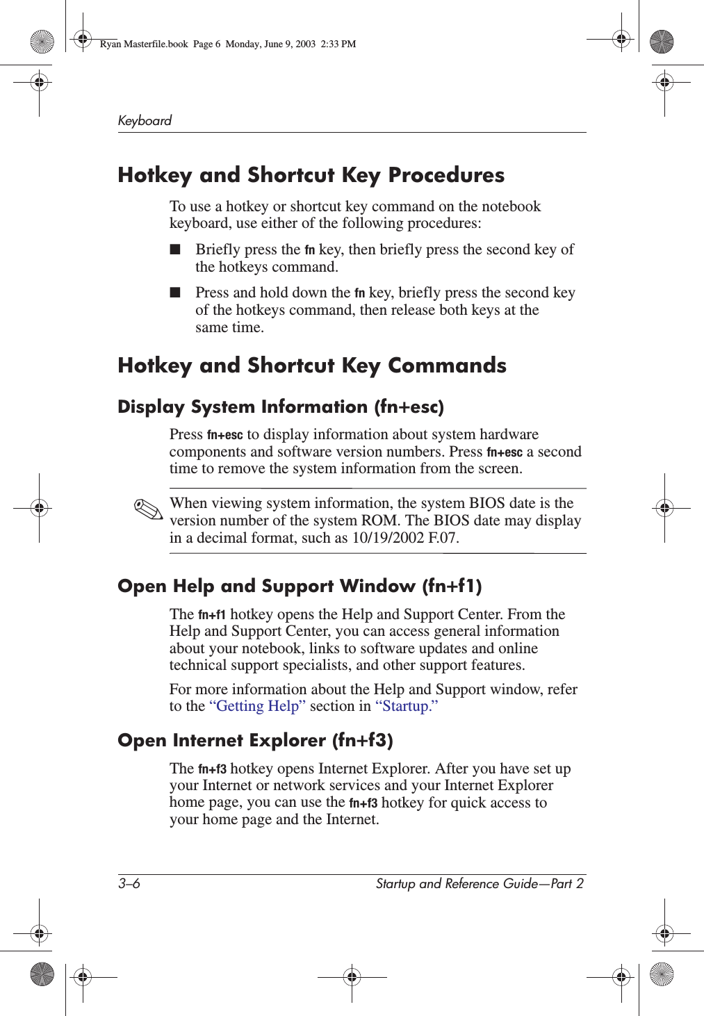 3–6 Startup and Reference Guide—Part 2KeyboardHotkey and Shortcut Key ProceduresTo use a hotkey or shortcut key command on the notebook keyboard, use either of the following procedures:■Briefly press the fn key, then briefly press the second key of the hotkeys command.■Press and hold down the fn key, briefly press the second key of the hotkeys command, then release both keys at the same time.Hotkey and Shortcut Key CommandsDisplay System Information (fn+esc)Press fn+esc to display information about system hardware components and software version numbers. Press fn+esc a second time to remove the system information from the screen.✎When viewing system information, the system BIOS date is the version number of the system ROM. The BIOS date may display in a decimal format, such as 10/19/2002 F.07.Open Help and Support Window (fn+f1)The fn+f1 hotkey opens the Help and Support Center. From the Help and Support Center, you can access general information about your notebook, links to software updates and online technical support specialists, and other support features.For more information about the Help and Support window, refer to the “Getting Help” section in “Startup.”Open Internet Explorer (fn+f3)The fn+f3 hotkey opens Internet Explorer. After you have set up your Internet or network services and your Internet Explorer home page, you can use the fn+f3 hotkey for quick access to your home page and the Internet.Ryan Masterfile.book  Page 6  Monday, June 9, 2003  2:33 PM