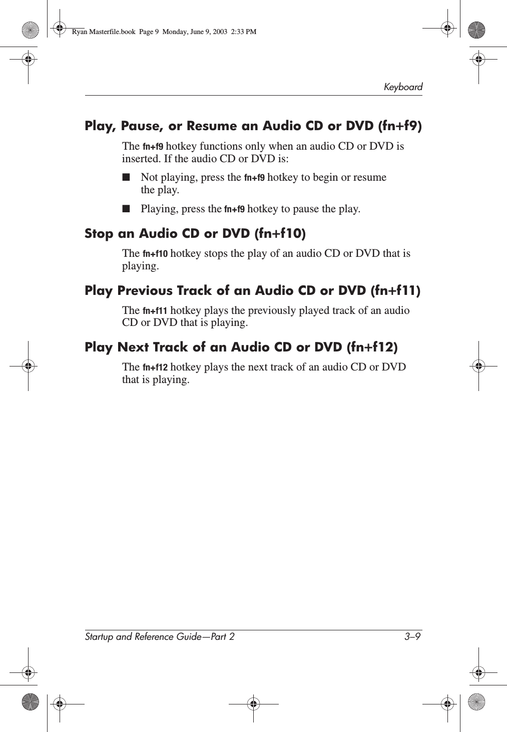 KeyboardStartup and Reference Guide—Part 2 3–9Play, Pause, or Resume an Audio CD or DVD (fn+f9)The fn+f9 hotkey functions only when an audio CD or DVD is inserted. If the audio CD or DVD is:■Not playing, press the fn+f9 hotkey to begin or resume the play.■Playing, press the fn+f9 hotkey to pause the play.Stop an Audio CD or DVD (fn+f10)The fn+f10 hotkey stops the play of an audio CD or DVD that is playing.Play Previous Track of an Audio CD or DVD (fn+f11)The fn+f11 hotkey plays the previously played track of an audio CD or DVD that is playing.Play Next Track of an Audio CD or DVD (fn+f12)The fn+f12 hotkey plays the next track of an audio CD or DVD that is playing.Ryan Masterfile.book  Page 9  Monday, June 9, 2003  2:33 PM