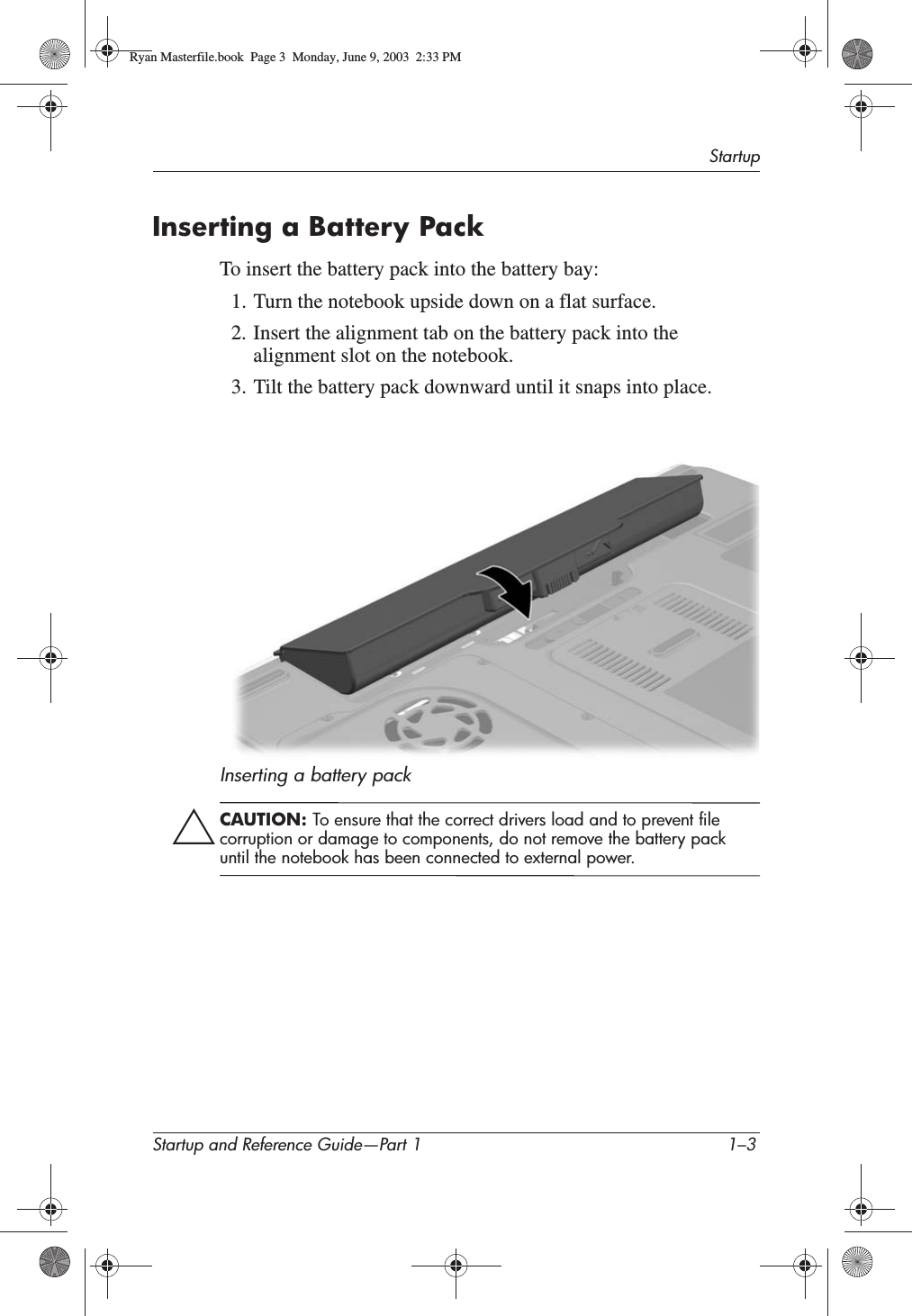 StartupStartup and Reference Guide—Part 1 1–3Inserting a Battery PackTo insert the battery pack into the battery bay:1. Turn the notebook upside down on a flat surface.2. Insert the alignment tab on the battery pack into the alignment slot on the notebook.3. Tilt the battery pack downward until it snaps into place.Inserting a battery packÄCAUTION: To ensure that the correct drivers load and to prevent file corruption or damage to components, do not remove the battery pack until the notebook has been connected to external power.Ryan Masterfile.book  Page 3  Monday, June 9, 2003  2:33 PM