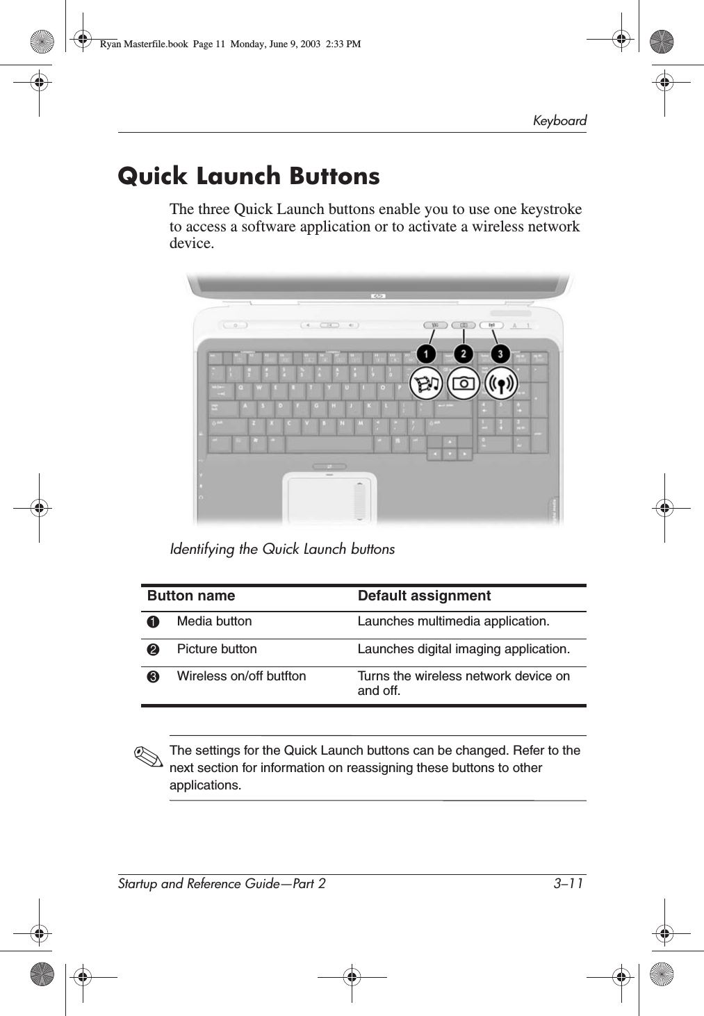 KeyboardStartup and Reference Guide—Part 2 3–11Quick Launch ButtonsThe three Quick Launch buttons enable you to use one keystroke to access a software application or to activate a wireless network device.Identifying the Quick Launch buttons✎The settings for the Quick Launch buttons can be changed. Refer to the next section for information on reassigning these buttons to other applications.Button name Default assignment1Media button Launches multimedia application.2Picture button Launches digital imaging application.3Wireless on/off butfton Turns the wireless network device on and off.Ryan Masterfile.book  Page 11  Monday, June 9, 2003  2:33 PM