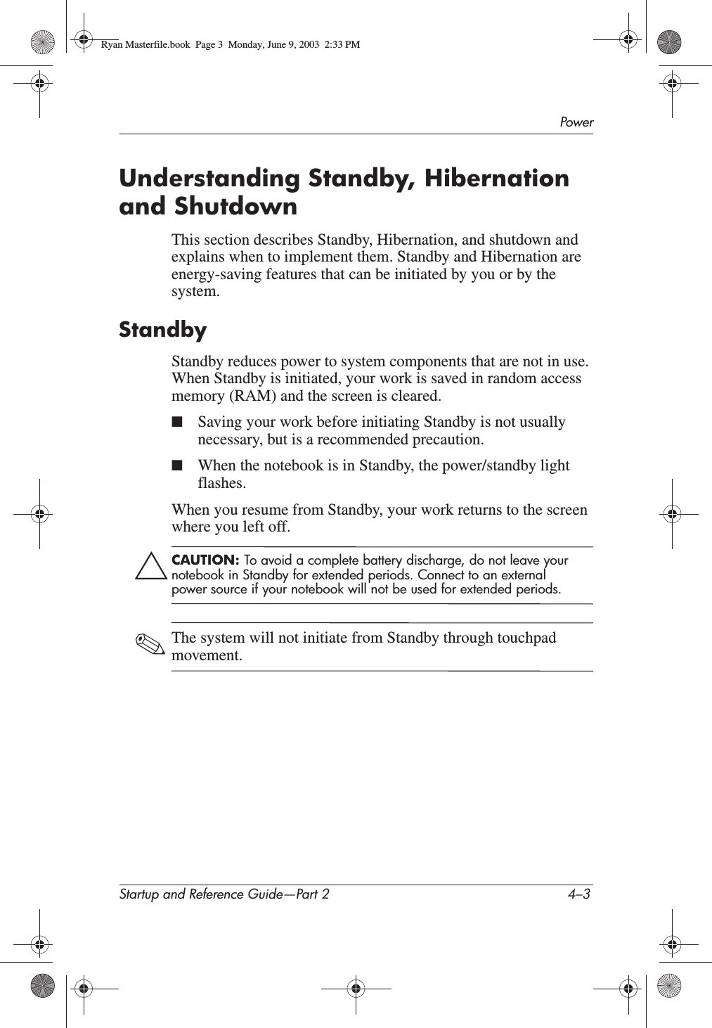 PowerStartup and Reference Guide—Part 2 4–3Understanding Standby, Hibernation and ShutdownThis section describes Standby, Hibernation, and shutdown and explains when to implement them. Standby and Hibernation are energy-saving features that can be initiated by you or by the system.StandbyStandby reduces power to system components that are not in use. When Standby is initiated, your work is saved in random access memory (RAM) and the screen is cleared.■Saving your work before initiating Standby is not usually necessary, but is a recommended precaution.■When the notebook is in Standby, the power/standby light flashes.When you resume from Standby, your work returns to the screen where you left off.ÄCAUTION: To avoid a complete battery discharge, do not leave your notebook in Standby for extended periods. Connect to an external power source if your notebook will not be used for extended periods.✎The system will not initiate from Standby through touchpad movement.Ryan Masterfile.book  Page 3  Monday, June 9, 2003  2:33 PM