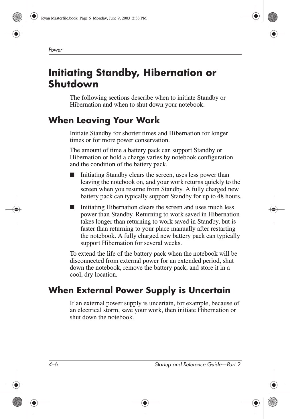 4–6 Startup and Reference Guide—Part 2PowerInitiating Standby, Hibernation or ShutdownThe following sections describe when to initiate Standby or Hibernation and when to shut down your notebook.When Leaving Your WorkInitiate Standby for shorter times and Hibernation for longer times or for more power conservation.The amount of time a battery pack can support Standby or Hibernation or hold a charge varies by notebook configuration and the condition of the battery pack.■Initiating Standby clears the screen, uses less power than leaving the notebook on, and your work returns quickly to the screen when you resume from Standby. A fully charged new battery pack can typically support Standby for up to 48 hours.■Initiating Hibernation clears the screen and uses much less power than Standby. Returning to work saved in Hibernation takes longer than returning to work saved in Standby, but is faster than returning to your place manually after restarting the notebook. A fully charged new battery pack can typically support Hibernation for several weeks.To extend the life of the battery pack when the notebook will be disconnected from external power for an extended period, shut down the notebook, remove the battery pack, and store it in a cool, dry location.When External Power Supply is UncertainIf an external power supply is uncertain, for example, because of an electrical storm, save your work, then initiate Hibernation or shut down the notebook.Ryan Masterfile.book  Page 6  Monday, June 9, 2003  2:33 PM