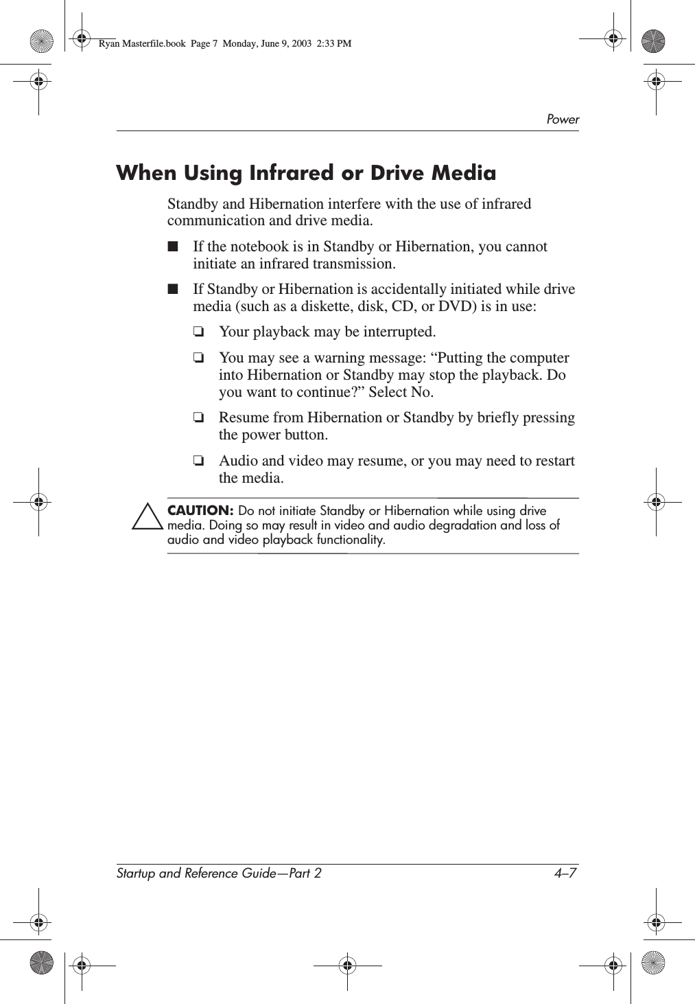 PowerStartup and Reference Guide—Part 2 4–7When Using Infrared or Drive MediaStandby and Hibernation interfere with the use of infrared communication and drive media.■If the notebook is in Standby or Hibernation, you cannot initiate an infrared transmission.■If Standby or Hibernation is accidentally initiated while drive media (such as a diskette, disk, CD, or DVD) is in use:❏Your playback may be interrupted.❏You may see a warning message: “Putting the computer into Hibernation or Standby may stop the playback. Do you want to continue?” Select No.❏Resume from Hibernation or Standby by briefly pressing the power button.❏Audio and video may resume, or you may need to restart the media.ÄCAUTION: Do not initiate Standby or Hibernation while using drive media. Doing so may result in video and audio degradation and loss of audio and video playback functionality.Ryan Masterfile.book  Page 7  Monday, June 9, 2003  2:33 PM