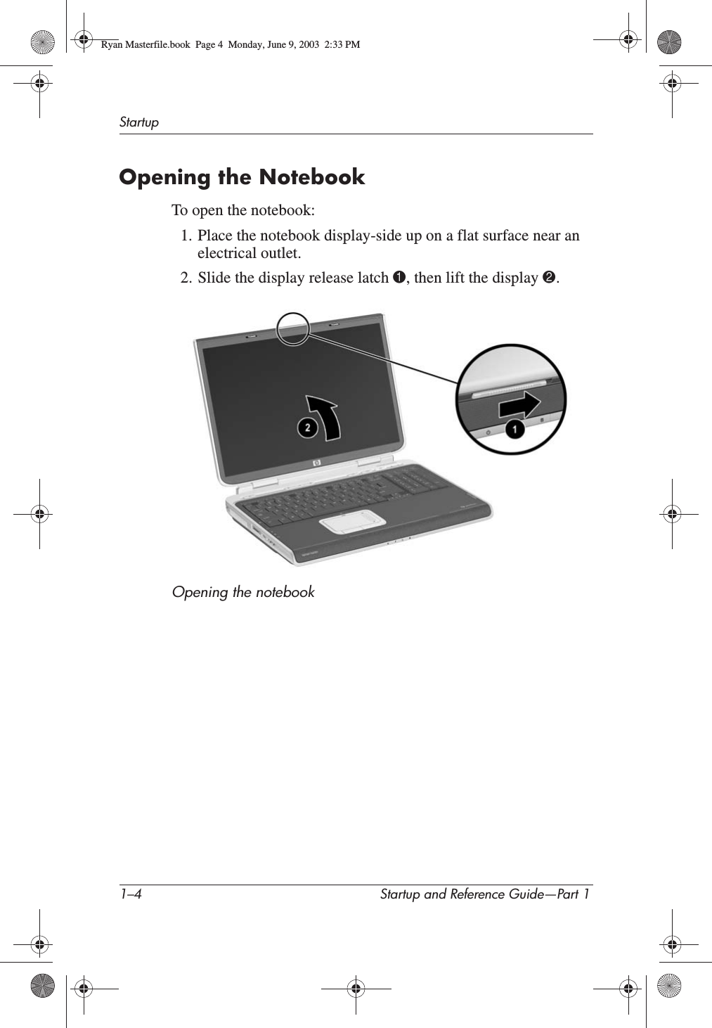 1–4 Startup and Reference Guide—Part 1StartupOpening the NotebookTo open the notebook:1. Place the notebook display-side up on a flat surface near an electrical outlet.2. Slide the display release latch 1, then lift the display 2.Opening the notebookRyan Masterfile.book  Page 4  Monday, June 9, 2003  2:33 PM