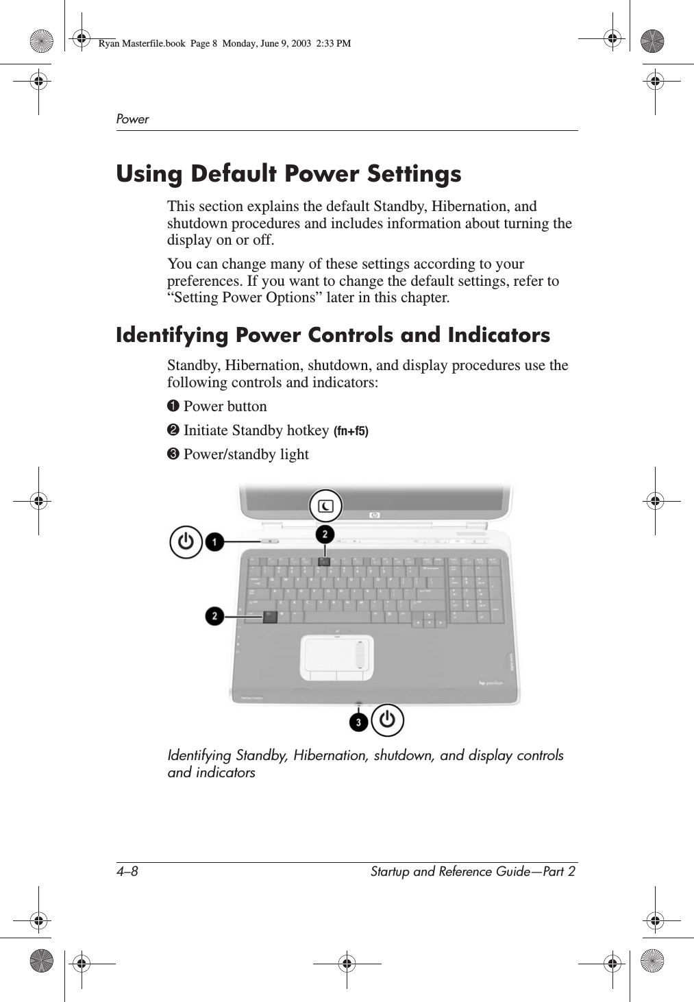 4–8 Startup and Reference Guide—Part 2PowerUsing Default Power SettingsThis section explains the default Standby, Hibernation, and shutdown procedures and includes information about turning the display on or off.You can change many of these settings according to your preferences. If you want to change the default settings, refer to “Setting Power Options” later in this chapter.Identifying Power Controls and IndicatorsStandby, Hibernation, shutdown, and display procedures use the following controls and indicators:1 Power button2 Initiate Standby hotkey (fn+f5)3 Power/standby lightIdentifying Standby, Hibernation, shutdown, and display controls and indicatorsRyan Masterfile.book  Page 8  Monday, June 9, 2003  2:33 PM
