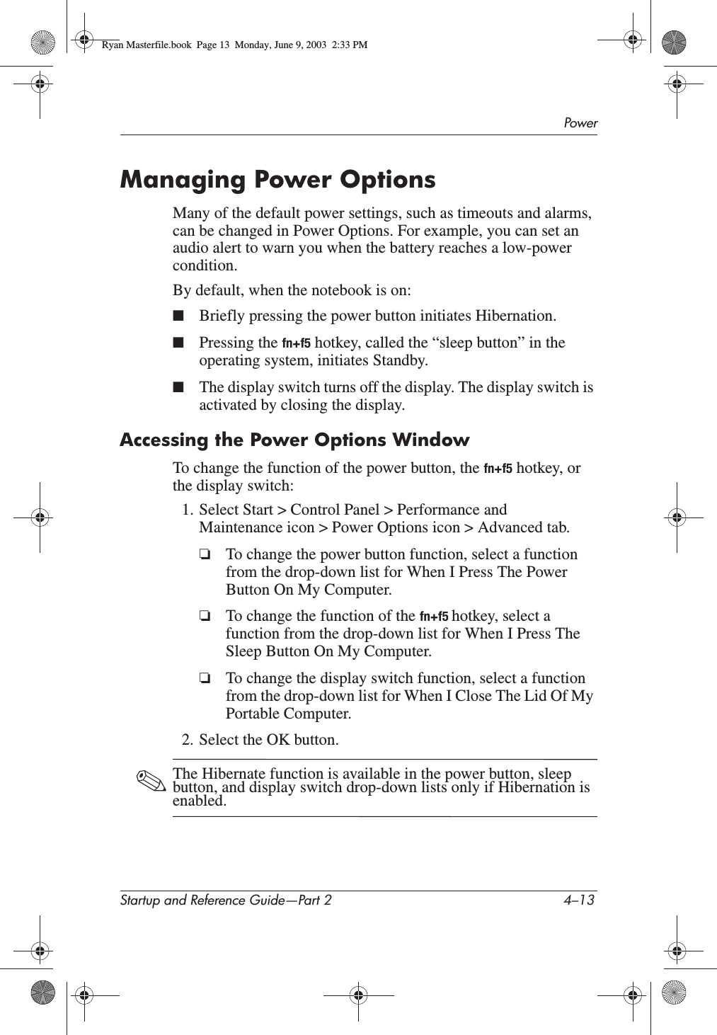 PowerStartup and Reference Guide—Part 2 4–13Managing Power OptionsMany of the default power settings, such as timeouts and alarms, can be changed in Power Options. For example, you can set an audio alert to warn you when the battery reaches a low-power condition.By default, when the notebook is on:■Briefly pressing the power button initiates Hibernation.■Pressing the fn+f5 hotkey, called the “sleep button” in the operating system, initiates Standby. ■The display switch turns off the display. The display switch is activated by closing the display. Accessing the Power Options WindowTo change the function of the power button, the fn+f5 hotkey, or the display switch:1. Select Start &gt; Control Panel &gt; Performance and Maintenance icon &gt; Power Options icon &gt; Advanced tab.❏To change the power button function, select a function from the drop-down list for When I Press The Power Button On My Computer.❏To change the function of the fn+f5 hotkey, select a function from the drop-down list for When I Press The Sleep Button On My Computer.❏To change the display switch function, select a function from the drop-down list for When I Close The Lid Of My Portable Computer.2. Select the OK button.✎The Hibernate function is available in the power button, sleep button, and display switch drop-down lists only if Hibernation is enabled.Ryan Masterfile.book  Page 13  Monday, June 9, 2003  2:33 PM
