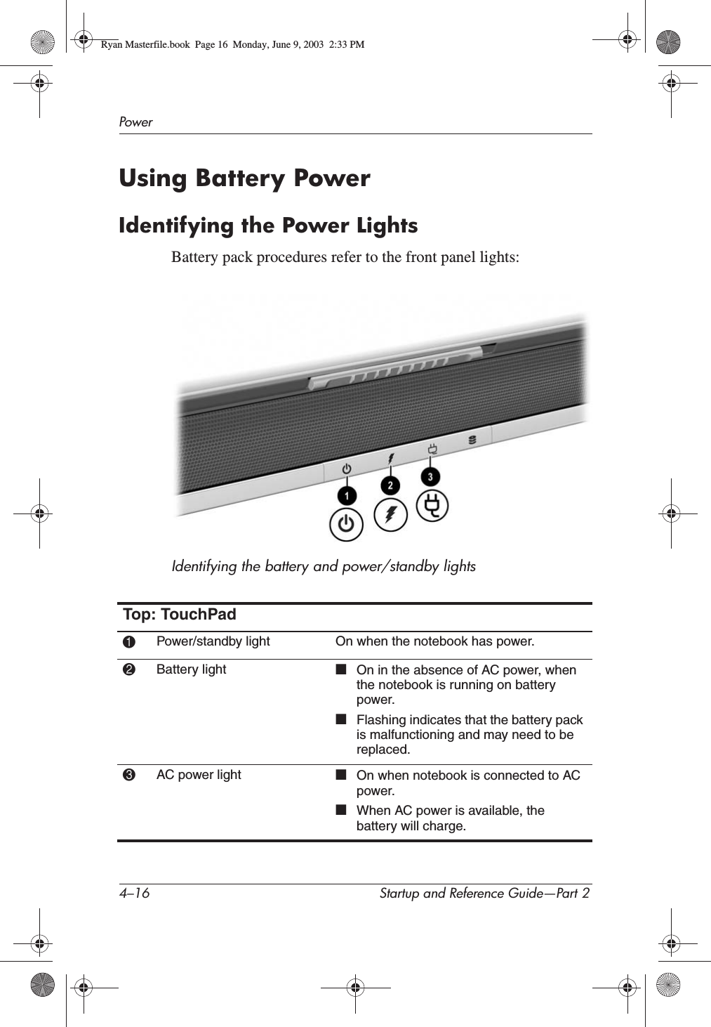 4–16 Startup and Reference Guide—Part 2PowerUsing Battery PowerIdentifying the Power LightsBattery pack procedures refer to the front panel lights:Identifying the battery and power/standby lightsTop: TouchPad1Power/standby light On when the notebook has power.2Battery light ■On in the absence of AC power, when the notebook is running on battery power.■Flashing indicates that the battery pack is malfunctioning and may need to be replaced.3AC power light ■On when notebook is connected to AC power.■When AC power is available, the battery will charge.Ryan Masterfile.book  Page 16  Monday, June 9, 2003  2:33 PM