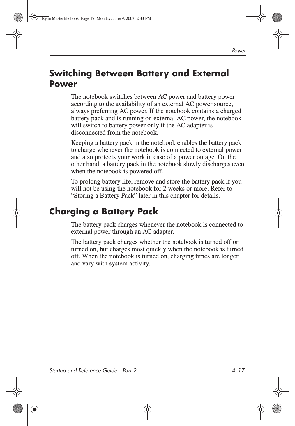 PowerStartup and Reference Guide—Part 2 4–17Switching Between Battery and External PowerThe notebook switches between AC power and battery power according to the availability of an external AC power source, always preferring AC power. If the notebook contains a charged battery pack and is running on external AC power, the notebook will switch to battery power only if the AC adapter is disconnected from the notebook.Keeping a battery pack in the notebook enables the battery pack to charge whenever the notebook is connected to external power and also protects your work in case of a power outage. On the other hand, a battery pack in the notebook slowly discharges even when the notebook is powered off. To prolong battery life, remove and store the battery pack if you will not be using the notebook for 2 weeks or more. Refer to “Storing a Battery Pack” later in this chapter for details.Charging a Battery PackThe battery pack charges whenever the notebook is connected to external power through an AC adapter.The battery pack charges whether the notebook is turned off or turned on, but charges most quickly when the notebook is turned off. When the notebook is turned on, charging times are longer and vary with system activity.Ryan Masterfile.book  Page 17  Monday, June 9, 2003  2:33 PM