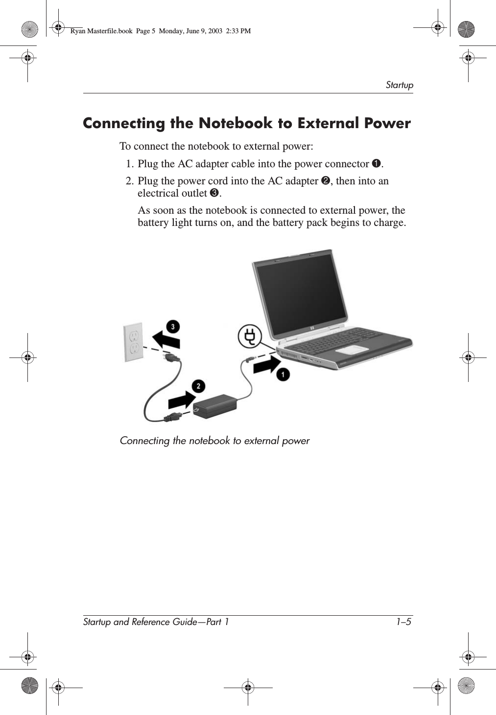 StartupStartup and Reference Guide—Part 1 1–5Connecting the Notebook to External PowerTo connect the notebook to external power:1. Plug the AC adapter cable into the power connector 1.2. Plug the power cord into the AC adapter 2, then into an electrical outlet 3.As soon as the notebook is connected to external power, the battery light turns on, and the battery pack begins to charge.Connecting the notebook to external powerRyan Masterfile.book  Page 5  Monday, June 9, 2003  2:33 PM
