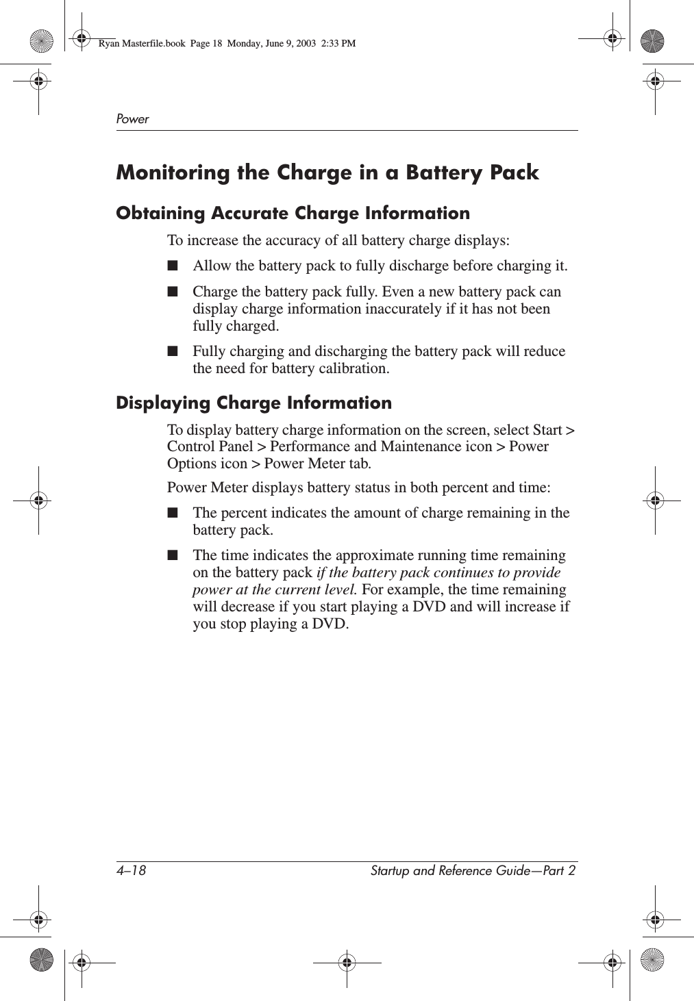4–18 Startup and Reference Guide—Part 2PowerMonitoring the Charge in a Battery PackObtaining Accurate Charge InformationTo increase the accuracy of all battery charge displays:■Allow the battery pack to fully discharge before charging it.■Charge the battery pack fully. Even a new battery pack can display charge information inaccurately if it has not been fully charged.■Fully charging and discharging the battery pack will reduce the need for battery calibration.Displaying Charge InformationTo display battery charge information on the screen, select Start &gt; Control Panel &gt; Performance and Maintenance icon &gt; Power Options icon &gt; Power Meter tab.Power Meter displays battery status in both percent and time:■The percent indicates the amount of charge remaining in the battery pack.■The time indicates the approximate running time remaining on the battery pack if the battery pack continues to provide power at the current level. For example, the time remaining will decrease if you start playing a DVD and will increase if you stop playing a DVD.Ryan Masterfile.book  Page 18  Monday, June 9, 2003  2:33 PM
