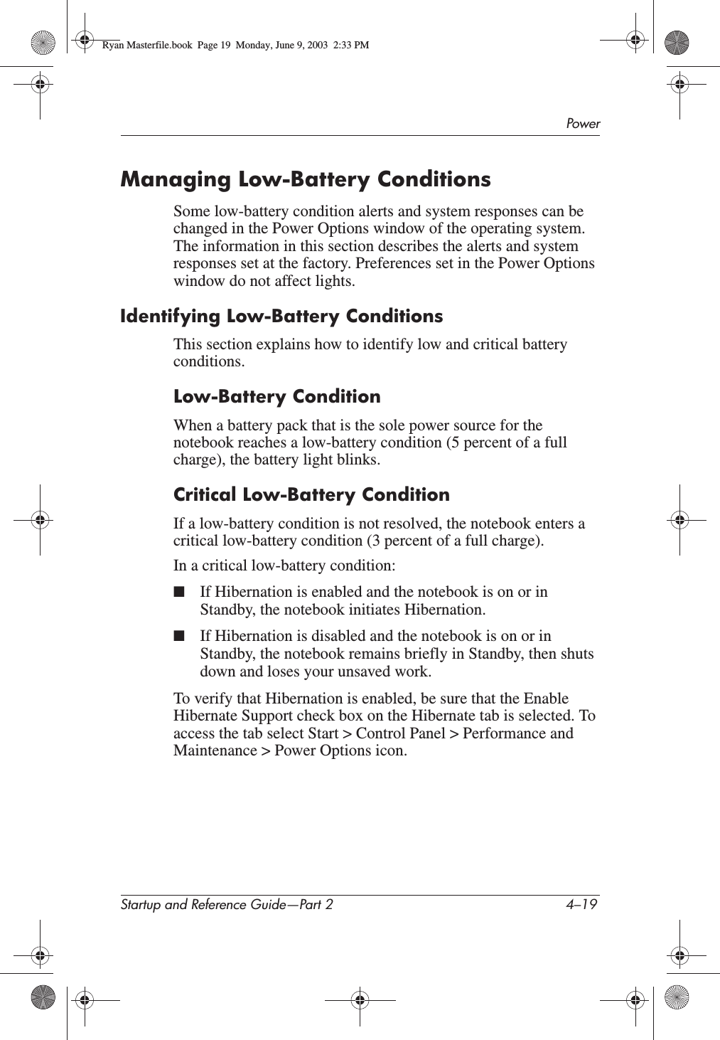 PowerStartup and Reference Guide—Part 2 4–19Managing Low-Battery ConditionsSome low-battery condition alerts and system responses can be changed in the Power Options window of the operating system. The information in this section describes the alerts and system responses set at the factory. Preferences set in the Power Options window do not affect lights.Identifying Low-Battery ConditionsThis section explains how to identify low and critical battery conditions.Low-Battery ConditionWhen a battery pack that is the sole power source for the notebook reaches a low-battery condition (5 percent of a full charge), the battery light blinks.Critical Low-Battery ConditionIf a low-battery condition is not resolved, the notebook enters a critical low-battery condition (3 percent of a full charge).In a critical low-battery condition:■If Hibernation is enabled and the notebook is on or in Standby, the notebook initiates Hibernation.■If Hibernation is disabled and the notebook is on or in Standby, the notebook remains briefly in Standby, then shuts down and loses your unsaved work.To verify that Hibernation is enabled, be sure that the Enable Hibernate Support check box on the Hibernate tab is selected. To access the tab select Start &gt; Control Panel &gt; Performance and Maintenance &gt; Power Options icon.Ryan Masterfile.book  Page 19  Monday, June 9, 2003  2:33 PM