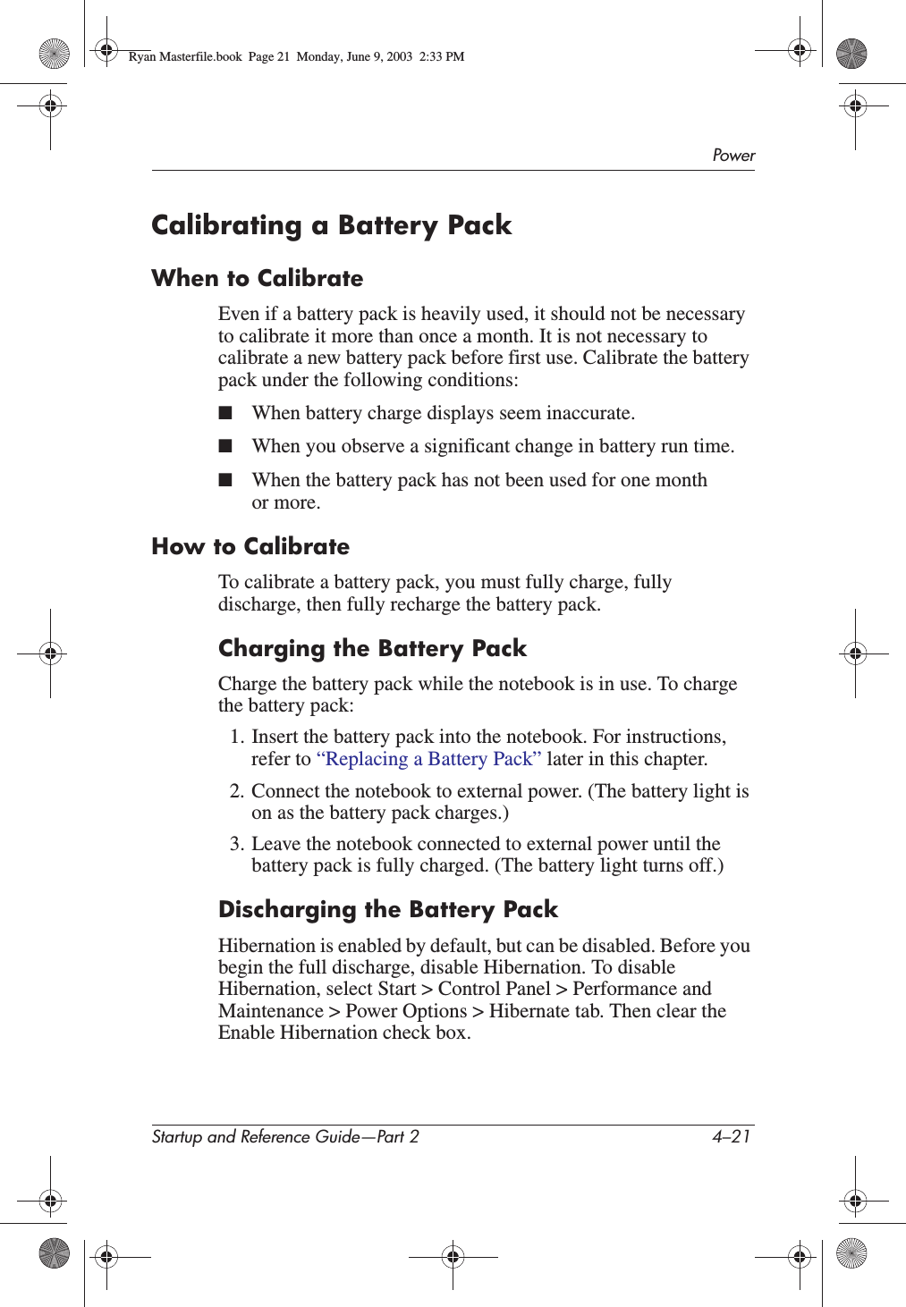 PowerStartup and Reference Guide—Part 2 4–21Calibrating a Battery PackWhen to CalibrateEven if a battery pack is heavily used, it should not be necessary to calibrate it more than once a month. It is not necessary to calibrate a new battery pack before first use. Calibrate the battery pack under the following conditions:■When battery charge displays seem inaccurate.■When you observe a significant change in battery run time.■When the battery pack has not been used for one month or more.How to CalibrateTo calibrate a battery pack, you must fully charge, fully discharge, then fully recharge the battery pack.Charging the Battery PackCharge the battery pack while the notebook is in use. To charge the battery pack:1. Insert the battery pack into the notebook. For instructions, refer to “Replacing a Battery Pack” later in this chapter.2. Connect the notebook to external power. (The battery light is on as the battery pack charges.)3. Leave the notebook connected to external power until the battery pack is fully charged. (The battery light turns off.)Discharging the Battery PackHibernation is enabled by default, but can be disabled. Before you begin the full discharge, disable Hibernation. To disable Hibernation, select Start &gt; Control Panel &gt; Performance and Maintenance &gt; Power Options &gt; Hibernate tab. Then clear the Enable Hibernation check box.Ryan Masterfile.book  Page 21  Monday, June 9, 2003  2:33 PM