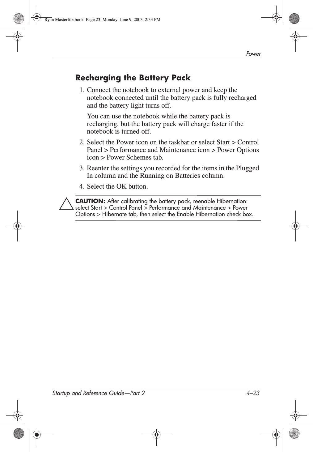 PowerStartup and Reference Guide—Part 2 4–23Recharging the Battery Pack1. Connect the notebook to external power and keep the notebook connected until the battery pack is fully recharged and the battery light turns off. You can use the notebook while the battery pack is recharging, but the battery pack will charge faster if the notebook is turned off.2. Select the Power icon on the taskbar or select Start &gt; Control Panel &gt; Performance and Maintenance icon &gt; Power Options icon &gt; Power Schemes tab.3. Reenter the settings you recorded for the items in the Plugged In column and the Running on Batteries column.4. Select the OK button.ÄCAUTION: After calibrating the battery pack, reenable Hibernation: select Start &gt; Control Panel &gt; Performance and Maintenance &gt; Power Options &gt; Hibernate tab, then select the Enable Hibernation check box.Ryan Masterfile.book  Page 23  Monday, June 9, 2003  2:33 PM