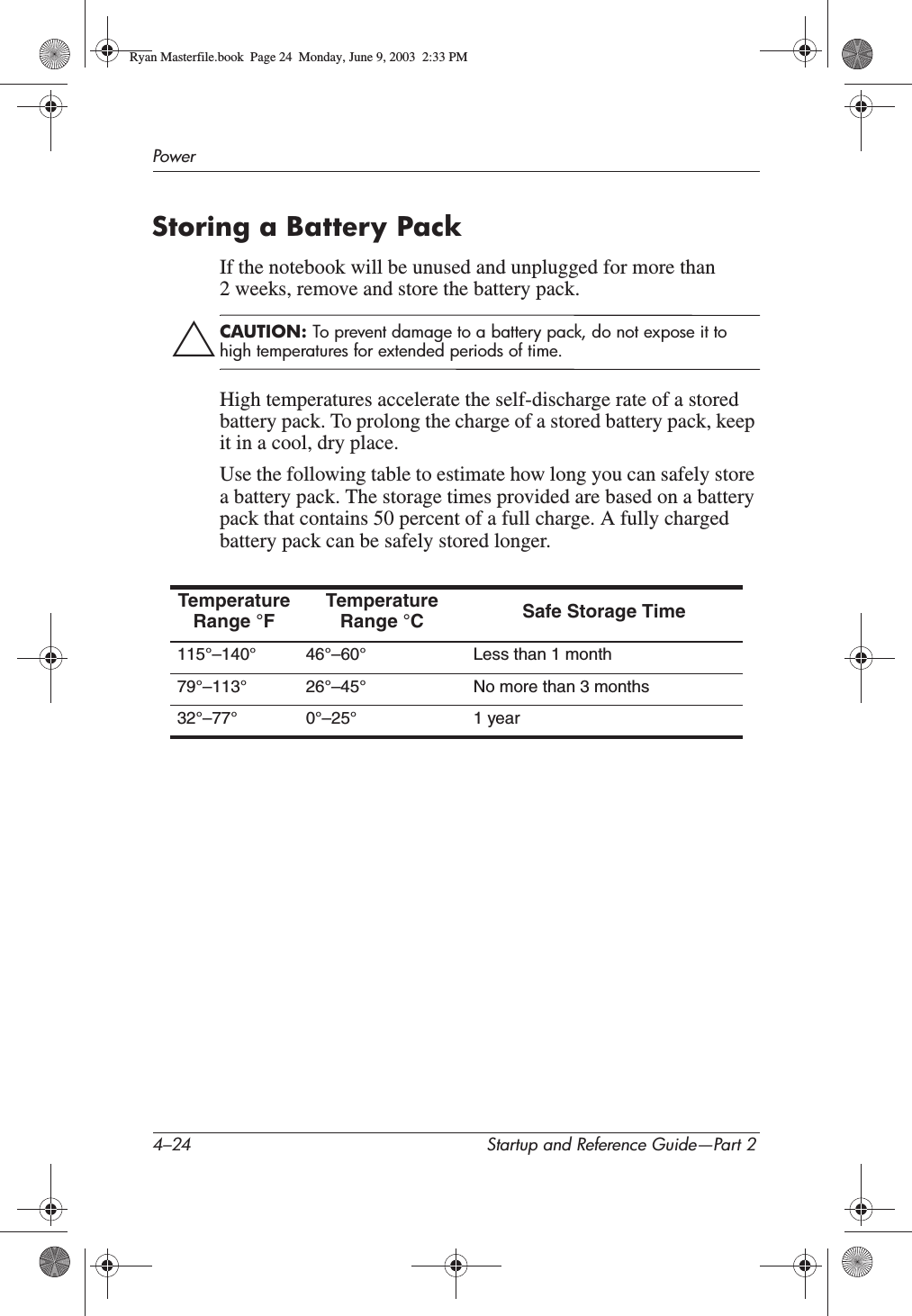 4–24 Startup and Reference Guide—Part 2PowerStoring a Battery PackIf the notebook will be unused and unplugged for more than 2 weeks, remove and store the battery pack.ÄCAUTION: To prevent damage to a battery pack, do not expose it to high temperatures for extended periods of time.High temperatures accelerate the self-discharge rate of a stored battery pack. To prolong the charge of a stored battery pack, keep it in a cool, dry place.Use the following table to estimate how long you can safely store a battery pack. The storage times provided are based on a battery pack that contains 50 percent of a full charge. A fully charged battery pack can be safely stored longer.Temperature Range °FTemperature Range °C Safe Storage Time115°–140° 46°–60° Less than 1 month79°–113° 26°–45° No more than 3 months32°–77° 0°–25° 1 yearRyan Masterfile.book  Page 24  Monday, June 9, 2003  2:33 PM