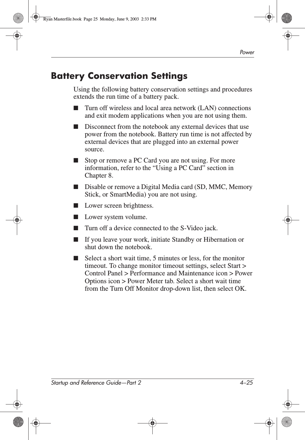 PowerStartup and Reference Guide—Part 2 4–25Battery Conservation SettingsUsing the following battery conservation settings and procedures extends the run time of a battery pack.■Turn off wireless and local area network (LAN) connections and exit modem applications when you are not using them.■Disconnect from the notebook any external devices that use power from the notebook. Battery run time is not affected by external devices that are plugged into an external power source.■Stop or remove a PC Card you are not using. For more information, refer to the “Using a PC Card” section in Chapter 8.■Disable or remove a Digital Media card (SD, MMC, Memory Stick, or SmartMedia) you are not using.■Lower screen brightness.■Lower system volume.■Turn off a device connected to the S-Video jack.■If you leave your work, initiate Standby or Hibernation or shut down the notebook.■Select a short wait time, 5 minutes or less, for the monitor timeout. To change monitor timeout settings, select Start &gt; Control Panel &gt; Performance and Maintenance icon &gt; Power Options icon &gt; Power Meter tab. Select a short wait time from the Turn Off Monitor drop-down list, then select OK.Ryan Masterfile.book  Page 25  Monday, June 9, 2003  2:33 PM