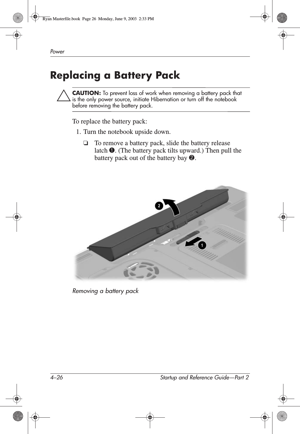 4–26 Startup and Reference Guide—Part 2PowerReplacing a Battery PackÄCAUTION: To prevent loss of work when removing a battery pack that is the only power source, initiate Hibernation or turn off the notebook before removing the battery pack.To replace the battery pack:1. Turn the notebook upside down.❏To remove a battery pack, slide the battery release latch 1. (The battery pack tilts upward.) Then pull the battery pack out of the battery bay 2.Removing a battery packRyan Masterfile.book  Page 26  Monday, June 9, 2003  2:33 PM