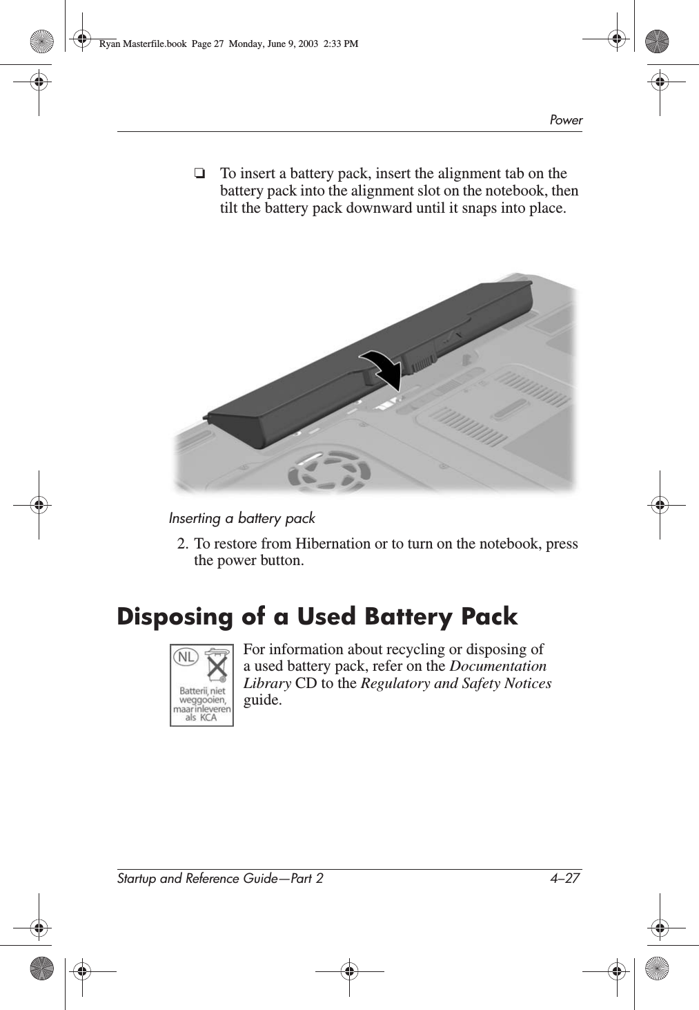 PowerStartup and Reference Guide—Part 2 4–27❏To insert a battery pack, insert the alignment tab on the battery pack into the alignment slot on the notebook, then tilt the battery pack downward until it snaps into place.Inserting a battery pack2. To restore from Hibernation or to turn on the notebook, press the power button.Disposing of a Used Battery PackFor information about recycling or disposing of a used battery pack, refer on the DocumentationLibrary CD to the Regulatory and Safety Notices guide.Ryan Masterfile.book  Page 27  Monday, June 9, 2003  2:33 PM