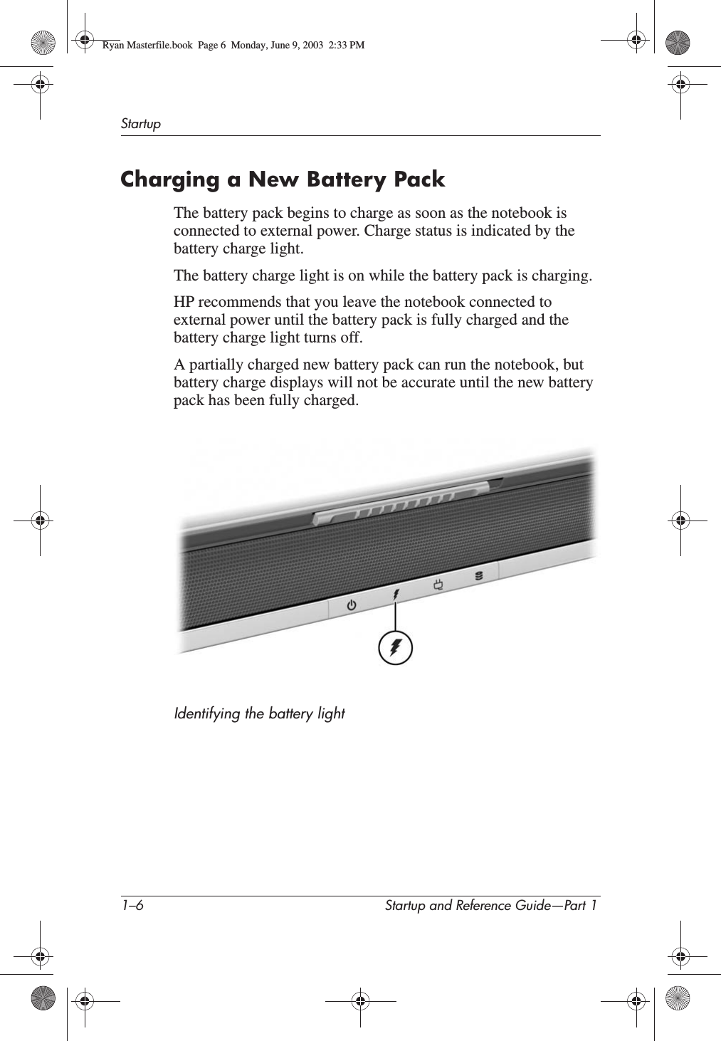 1–6 Startup and Reference Guide—Part 1StartupCharging a New Battery PackThe battery pack begins to charge as soon as the notebook is connected to external power. Charge status is indicated by the battery charge light.The battery charge light is on while the battery pack is charging. HP recommends that you leave the notebook connected to external power until the battery pack is fully charged and the battery charge light turns off.A partially charged new battery pack can run the notebook, but battery charge displays will not be accurate until the new battery pack has been fully charged.Identifying the battery lightRyan Masterfile.book  Page 6  Monday, June 9, 2003  2:33 PM