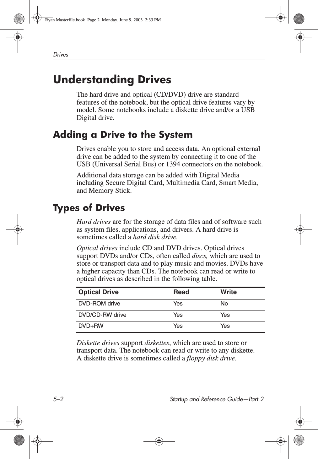 5–2 Startup and Reference Guide—Part 2DrivesUnderstanding DrivesThe hard drive and optical (CD/DVD) drive are standard features of the notebook, but the optical drive features vary by model. Some notebooks include a diskette drive and/or a USB Digital drive.Adding a Drive to the SystemDrives enable you to store and access data. An optional external drive can be added to the system by connecting it to one of the USB (Universal Serial Bus) or 1394 connectors on the notebook.Additional data storage can be added with Digital Media including Secure Digital Card, Multimedia Card, Smart Media, and Memory Stick.Types of DrivesHard drives are for the storage of data files and of software such as system files, applications, and drivers. A hard drive is sometimes called a hard disk drive.Optical drives include CD and DVD drives. Optical drives support DVDs and/or CDs, often called discs, which are used to store or transport data and to play music and movies. DVDs have a higher capacity than CDs. The notebook can read or write to optical drives as described in the following table.Diskette drives support diskettes, which are used to store or transport data. The notebook can read or write to any diskette. A diskette drive is sometimes called a floppy disk drive.Optical Drive Read WriteDVD-ROM drive Yes No DVD/CD-RW drive Yes YesDVD+RW Yes YesRyan Masterfile.book  Page 2  Monday, June 9, 2003  2:33 PM