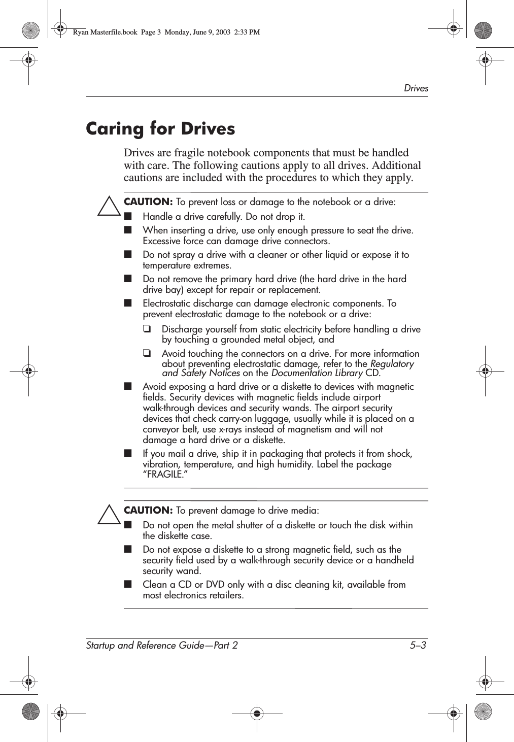 DrivesStartup and Reference Guide—Part 2 5–3Caring for DrivesDrives are fragile notebook components that must be handled with care. The following cautions apply to all drives. Additional cautions are included with the procedures to which they apply.ÄCAUTION: To prevent loss or damage to the notebook or a drive:■Handle a drive carefully. Do not drop it.■When inserting a drive, use only enough pressure to seat the drive. Excessive force can damage drive connectors.■Do not spray a drive with a cleaner or other liquid or expose it to temperature extremes.■Do not remove the primary hard drive (the hard drive in the hard drive bay) except for repair or replacement.■Electrostatic discharge can damage electronic components. To prevent electrostatic damage to the notebook or a drive:❏Discharge yourself from static electricity before handling a drive by touching a grounded metal object, and❏Avoid touching the connectors on a drive. For more information about preventing electrostatic damage, refer to the Regulatory and Safety Notices on the Documentation Library CD.■Avoid exposing a hard drive or a diskette to devices with magnetic fields. Security devices with magnetic fields include airport walk-through devices and security wands. The airport security devices that check carry-on luggage, usually while it is placed on a conveyor belt, use x-rays instead of magnetism and will not damage a hard drive or a diskette.■If you mail a drive, ship it in packaging that protects it from shock, vibration, temperature, and high humidity. Label the package “FRAGILE.”ÄCAUTION: To prevent damage to drive media:■Do not open the metal shutter of a diskette or touch the disk within the diskette case.■Do not expose a diskette to a strong magnetic field, such as the security field used by a walk-through security device or a handheld security wand.■Clean a CD or DVD only with a disc cleaning kit, available from most electronics retailers.Ryan Masterfile.book  Page 3  Monday, June 9, 2003  2:33 PM