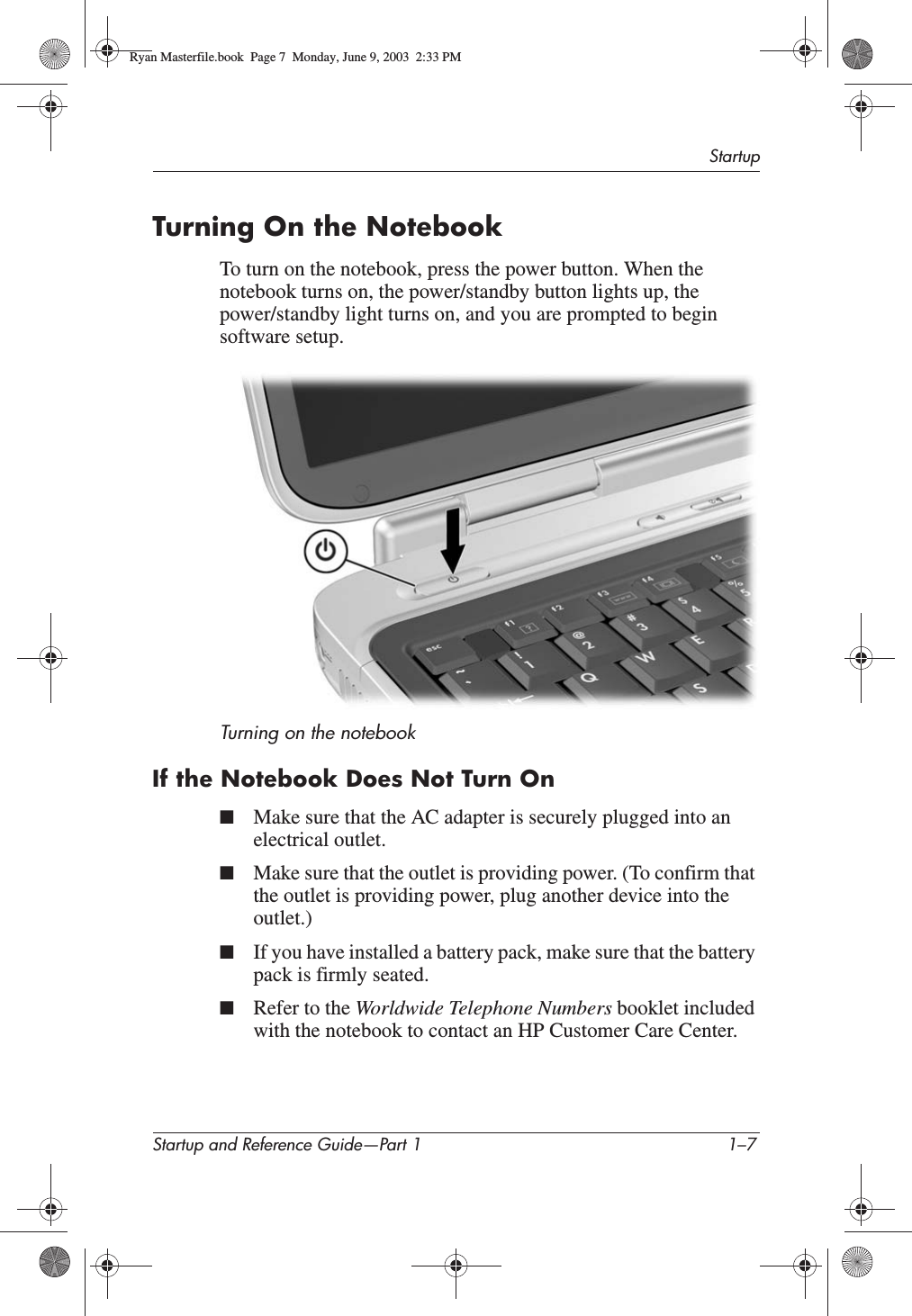 StartupStartup and Reference Guide—Part 1 1–7Turning On the NotebookTo turn on the notebook, press the power button. When the notebook turns on, the power/standby button lights up, the power/standby light turns on, and you are prompted to begin software setup.Turning on the notebookIf the Notebook Does Not Turn On■Make sure that the AC adapter is securely plugged into an electrical outlet.■Make sure that the outlet is providing power. (To confirm that the outlet is providing power, plug another device into the outlet.)■If you have installed a battery pack, make sure that the battery pack is firmly seated.■Refer to the Worldwide Telephone Numbers booklet included with the notebook to contact an HP Customer Care Center.Ryan Masterfile.book  Page 7  Monday, June 9, 2003  2:33 PM