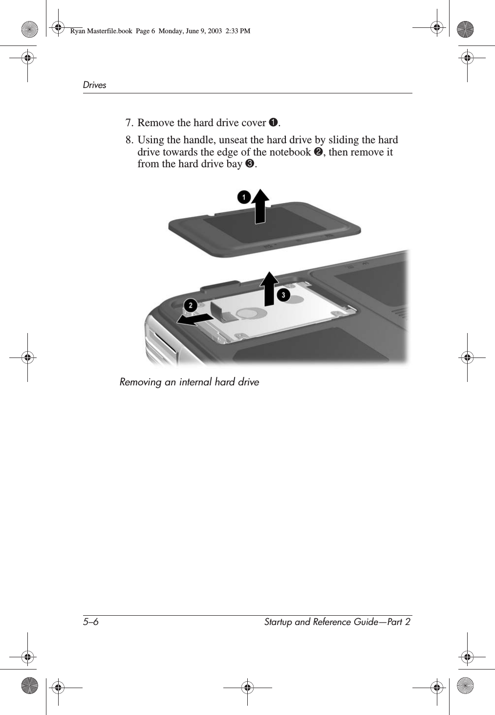 5–6 Startup and Reference Guide—Part 2Drives7. Remove the hard drive cover 1.8. Using the handle, unseat the hard drive by sliding the hard drive towards the edge of the notebook 2, then remove it from the hard drive bay 3.Removing an internal hard driveRyan Masterfile.book  Page 6  Monday, June 9, 2003  2:33 PM