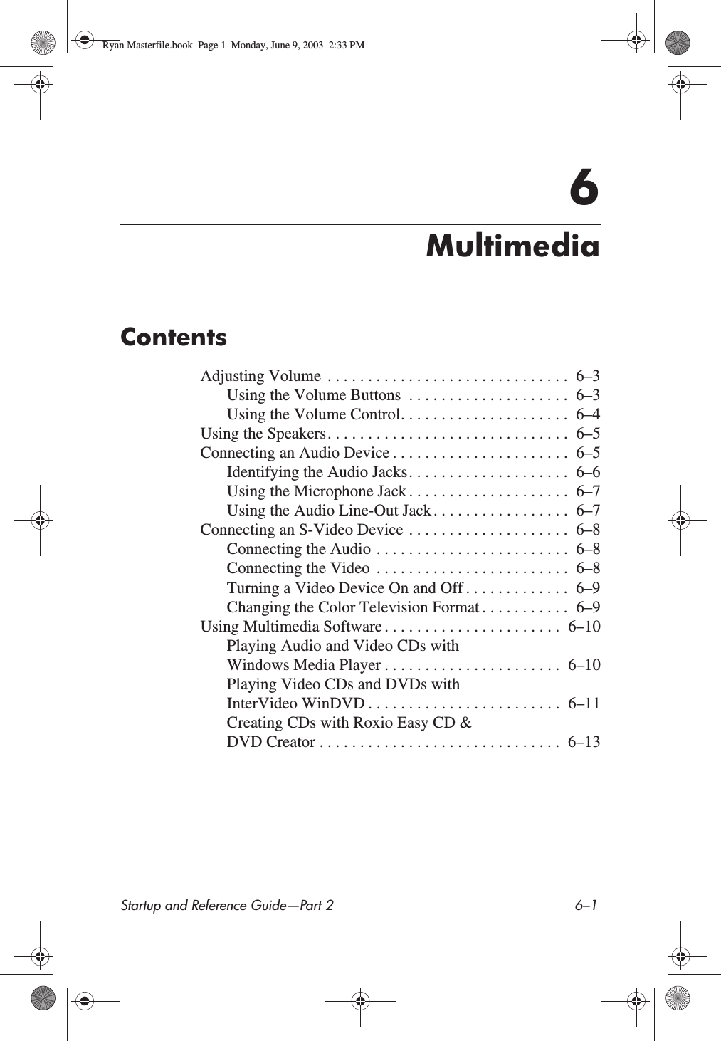 Startup and Reference Guide—Part 2 6–16MultimediaContentsAdjusting Volume  . . . . . . . . . . . . . . . . . . . . . . . . . . . . . .  6–3Using the Volume Buttons  . . . . . . . . . . . . . . . . . . . .  6–3Using the Volume Control. . . . . . . . . . . . . . . . . . . . .  6–4Using the Speakers. . . . . . . . . . . . . . . . . . . . . . . . . . . . . .  6–5Connecting an Audio Device . . . . . . . . . . . . . . . . . . . . . .  6–5Identifying the Audio Jacks. . . . . . . . . . . . . . . . . . . .  6–6Using the Microphone Jack . . . . . . . . . . . . . . . . . . . .  6–7Using the Audio Line-Out Jack . . . . . . . . . . . . . . . . .  6–7Connecting an S-Video Device . . . . . . . . . . . . . . . . . . . .  6–8Connecting the Audio . . . . . . . . . . . . . . . . . . . . . . . .  6–8Connecting the Video  . . . . . . . . . . . . . . . . . . . . . . . .  6–8Turning a Video Device On and Off . . . . . . . . . . . . .  6–9Changing the Color Television Format . . . . . . . . . . .  6–9Using Multimedia Software . . . . . . . . . . . . . . . . . . . . . .  6–10Playing Audio and Video CDs with Windows Media Player . . . . . . . . . . . . . . . . . . . . . .  6–10Playing Video CDs and DVDs with InterVideo WinDVD . . . . . . . . . . . . . . . . . . . . . . . .  6–11Creating CDs with Roxio Easy CD &amp; DVD Creator . . . . . . . . . . . . . . . . . . . . . . . . . . . . . .  6–13Ryan Masterfile.book  Page 1  Monday, June 9, 2003  2:33 PM