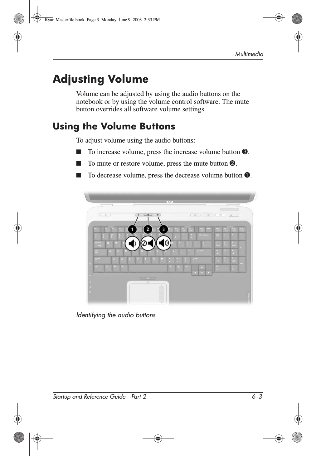 MultimediaStartup and Reference Guide—Part 2 6–3Adjusting VolumeVolume can be adjusted by using the audio buttons on the notebook or by using the volume control software. The mute button overrides all software volume settings.Using the Volume ButtonsTo adjust volume using the audio buttons:■To increase volume, press the increase volume button 3.■To mute or restore volume, press the mute button 2.■To decrease volume, press the decrease volume button 1.Identifying the audio buttonsRyan Masterfile.book  Page 3  Monday, June 9, 2003  2:33 PM