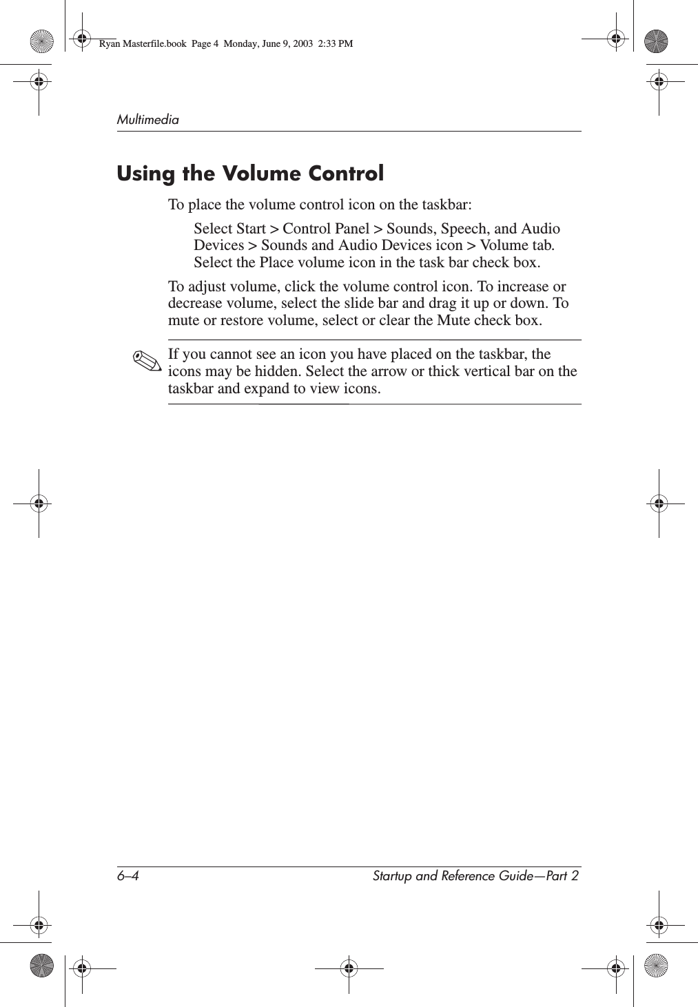 6–4 Startup and Reference Guide—Part 2MultimediaUsing the Volume ControlTo place the volume control icon on the taskbar:Select Start &gt; Control Panel &gt; Sounds, Speech, and Audio Devices &gt; Sounds and Audio Devices icon &gt; Volume tab. Select the Place volume icon in the task bar check box.To adjust volume, click the volume control icon. To increase or decrease volume, select the slide bar and drag it up or down. To mute or restore volume, select or clear the Mute check box.✎If you cannot see an icon you have placed on the taskbar, the icons may be hidden. Select the arrow or thick vertical bar on the taskbar and expand to view icons.Ryan Masterfile.book  Page 4  Monday, June 9, 2003  2:33 PM