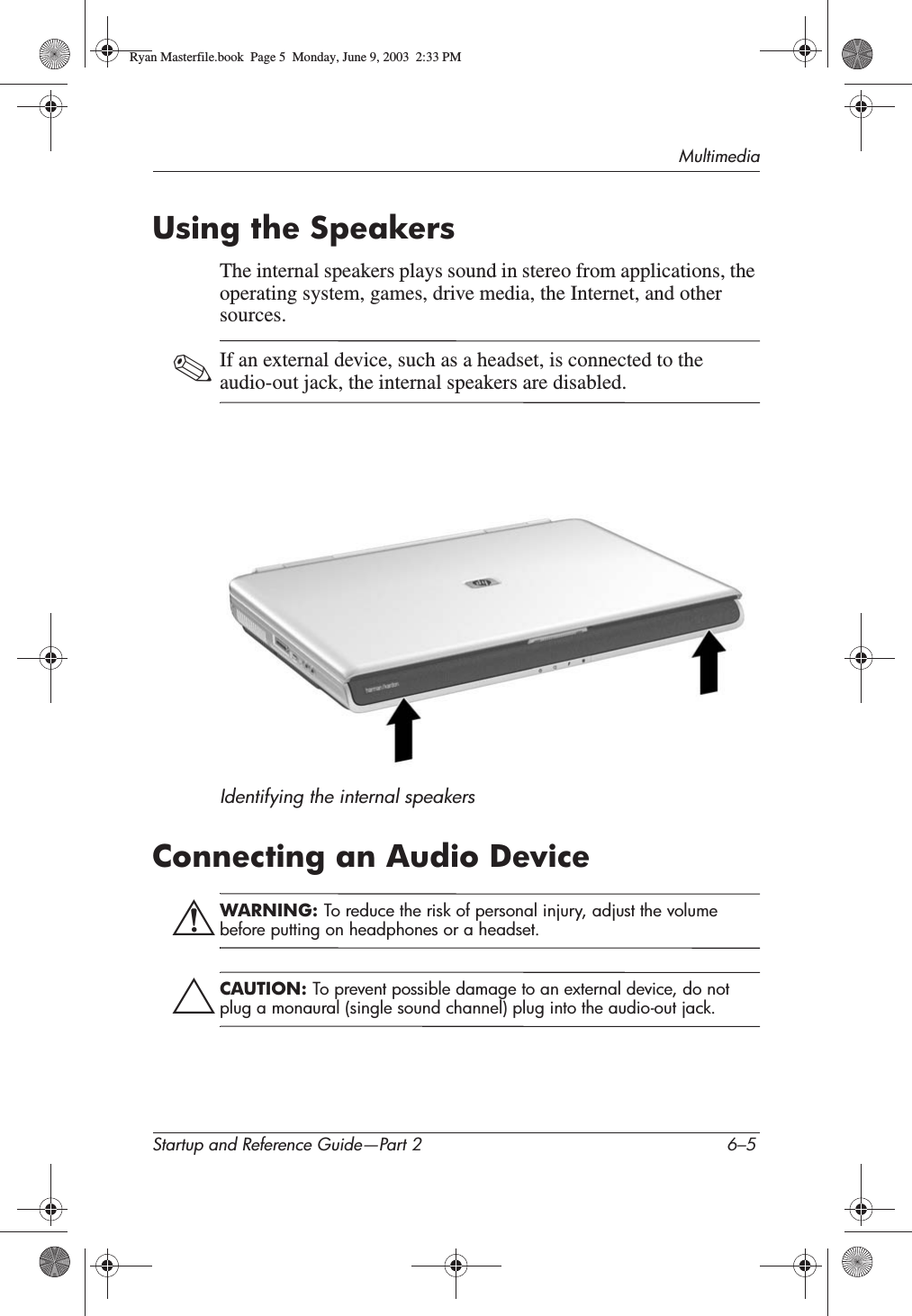 MultimediaStartup and Reference Guide—Part 2 6–5Using the SpeakersThe internal speakers plays sound in stereo from applications, the operating system, games, drive media, the Internet, and other sources.✎If an external device, such as a headset, is connected to the audio-out jack, the internal speakers are disabled.Identifying the internal speakersConnecting an Audio DeviceÅWARNING: To reduce the risk of personal injury, adjust the volume before putting on headphones or a headset.ÄCAUTION: To prevent possible damage to an external device, do not plug a monaural (single sound channel) plug into the audio-out jack.Ryan Masterfile.book  Page 5  Monday, June 9, 2003  2:33 PM