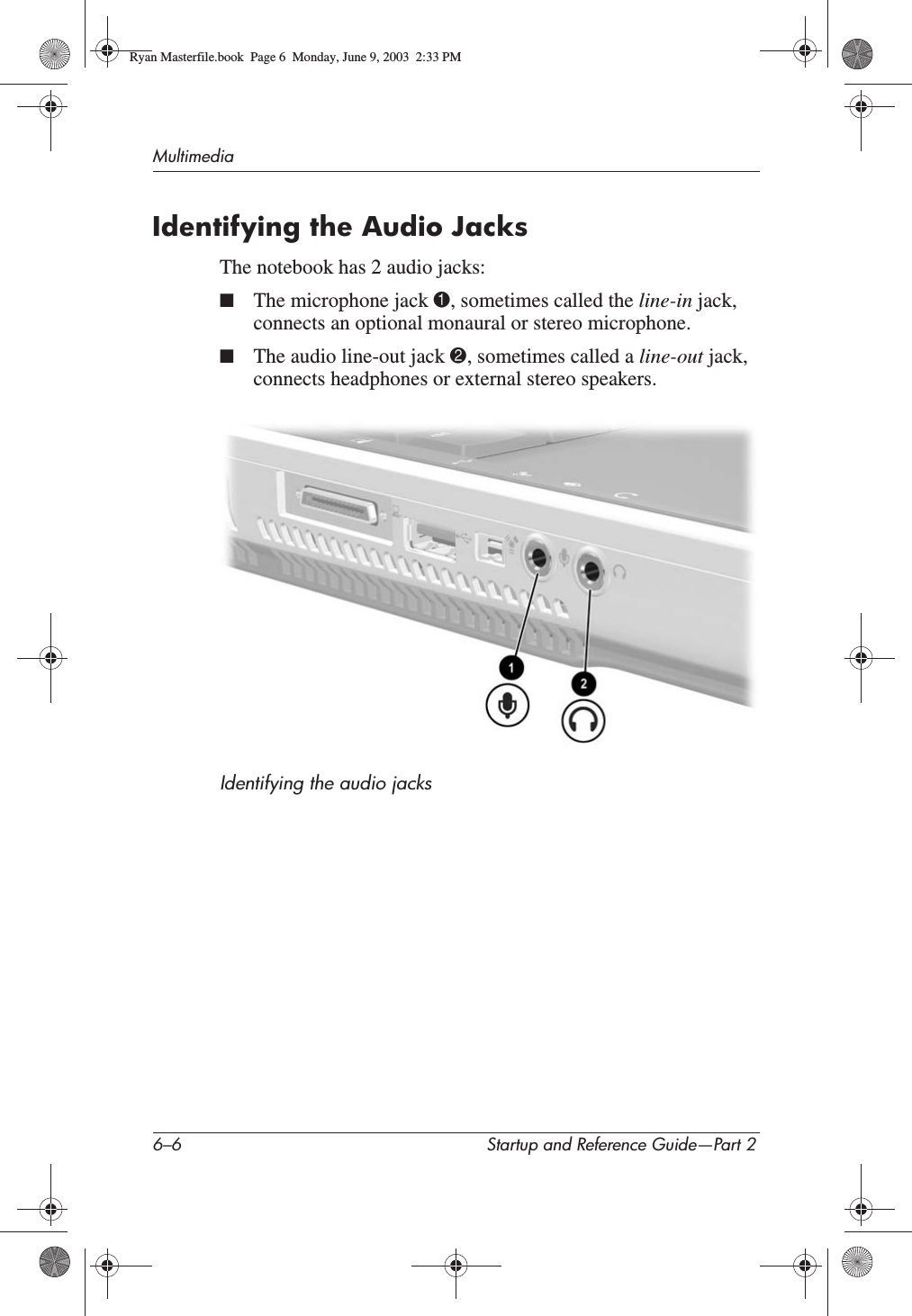 6–6 Startup and Reference Guide—Part 2MultimediaIdentifying the Audio JacksThe notebook has 2 audio jacks:■The microphone jack 1, sometimes called the line-in jack, connects an optional monaural or stereo microphone. ■The audio line-out jack 2, sometimes called a line-out jack,connects headphones or external stereo speakers. Identifying the audio jacksRyan Masterfile.book  Page 6  Monday, June 9, 2003  2:33 PM