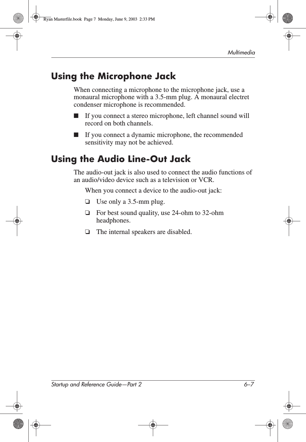 MultimediaStartup and Reference Guide—Part 2 6–7Using the Microphone JackWhen connecting a microphone to the microphone jack, use a monaural microphone with a 3.5-mm plug. A monaural electret condenser microphone is recommended.■If you connect a stereo microphone, left channel sound will record on both channels.■If you connect a dynamic microphone, the recommended sensitivity may not be achieved.Using the Audio Line-Out JackThe audio-out jack is also used to connect the audio functions of an audio/video device such as a television or VCR.When you connect a device to the audio-out jack:❏Use only a 3.5-mm plug.❏For best sound quality, use 24-ohm to 32-ohm headphones.❏The internal speakers are disabled.Ryan Masterfile.book  Page 7  Monday, June 9, 2003  2:33 PM