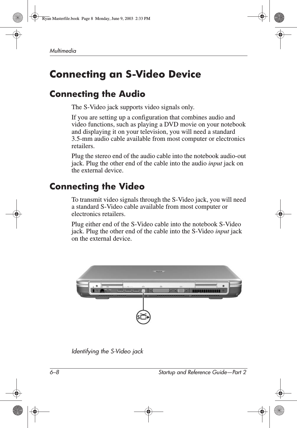 6–8 Startup and Reference Guide—Part 2MultimediaConnecting an S-Video DeviceConnecting the AudioThe S-Video jack supports video signals only. If you are setting up a configuration that combines audio and video functions, such as playing a DVD movie on your notebook and displaying it on your television, you will need a standard 3.5-mm audio cable available from most computer or electronics retailers.Plug the stereo end of the audio cable into the notebook audio-out jack. Plug the other end of the cable into the audio input jack on the external device.Connecting the VideoTo transmit video signals through the S-Video jack, you will need a standard S-Video cable available from most computer or electronics retailers. Plug either end of the S-Video cable into the notebook S-Video jack. Plug the other end of the cable into the S-Video input jack on the external device.Identifying the S-Video jackRyan Masterfile.book  Page 8  Monday, June 9, 2003  2:33 PM