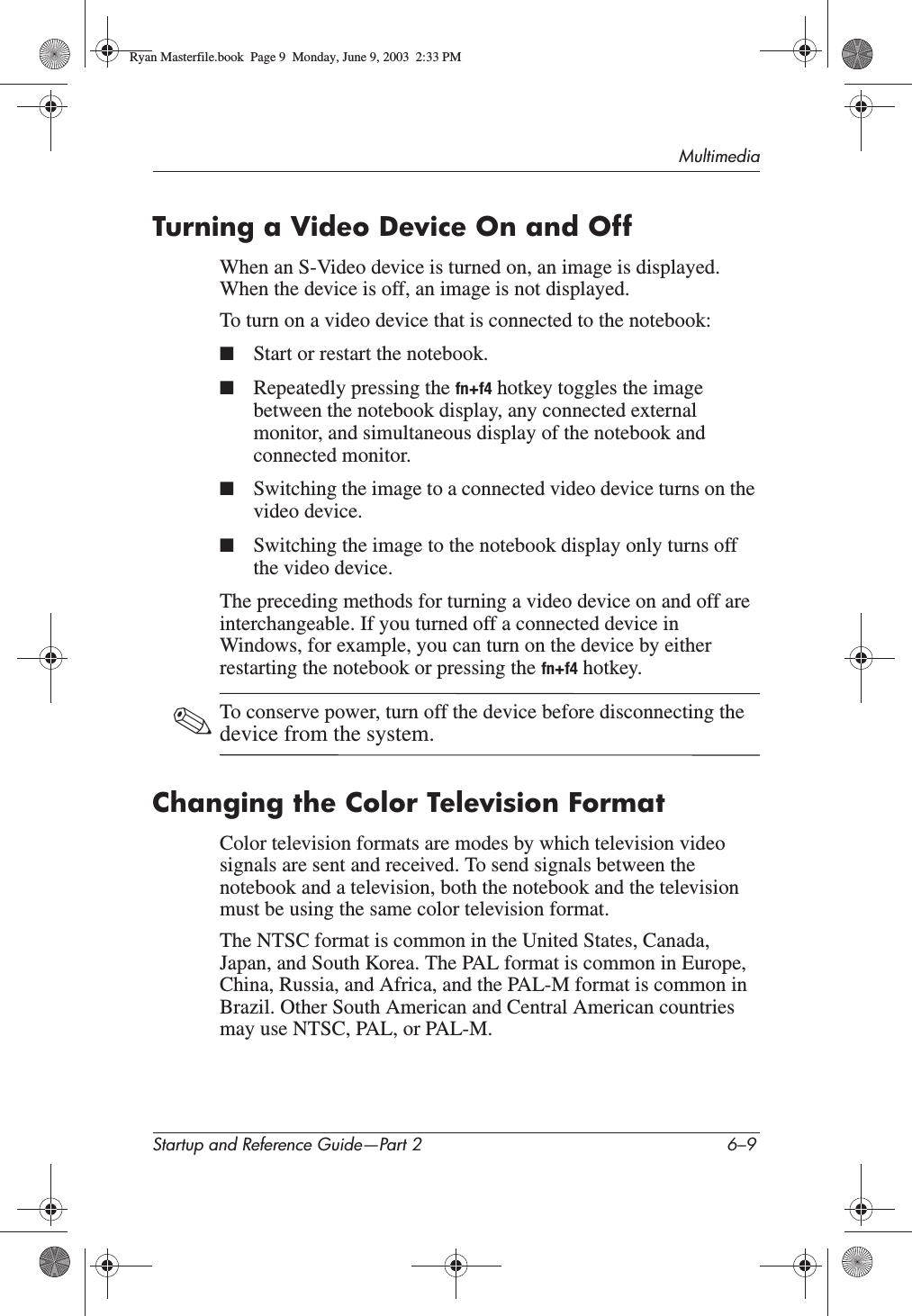 MultimediaStartup and Reference Guide—Part 2 6–9Turning a Video Device On and OffWhen an S-Video device is turned on, an image is displayed. When the device is off, an image is not displayed.To turn on a video device that is connected to the notebook:■Start or restart the notebook.■Repeatedly pressing the fn+f4 hotkey toggles the image between the notebook display, any connected external monitor, and simultaneous display of the notebook and connected monitor.■Switching the image to a connected video device turns on the video device.■Switching the image to the notebook display only turns off the video device.The preceding methods for turning a video device on and off are interchangeable. If you turned off a connected device in Windows, for example, you can turn on the device by either restarting the notebook or pressing the fn+f4 hotkey.✎To conserve power, turn off the device before disconnecting the device from the system.Changing the Color Television FormatColor television formats are modes by which television video signals are sent and received. To send signals between the notebook and a television, both the notebook and the television must be using the same color television format.The NTSC format is common in the United States, Canada, Japan, and South Korea. The PAL format is common in Europe, China, Russia, and Africa, and the PAL-M format is common in Brazil. Other South American and Central American countries may use NTSC, PAL, or PAL-M.Ryan Masterfile.book  Page 9  Monday, June 9, 2003  2:33 PM