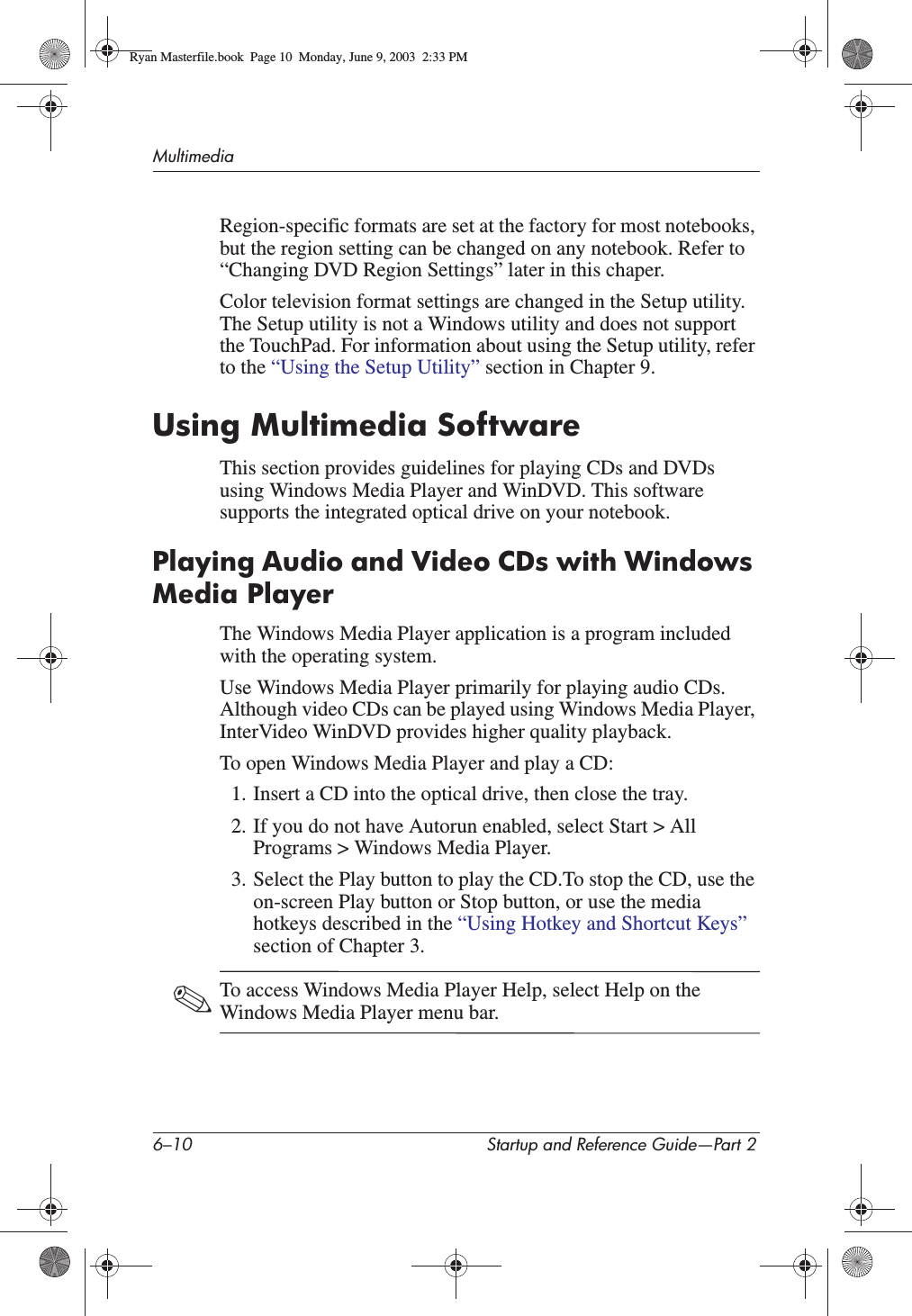 6–10 Startup and Reference Guide—Part 2MultimediaRegion-specific formats are set at the factory for most notebooks, but the region setting can be changed on any notebook. Refer to “Changing DVD Region Settings” later in this chaper.Color television format settings are changed in the Setup utility. The Setup utility is not a Windows utility and does not support the TouchPad. For information about using the Setup utility, refer to the “Using the Setup Utility” section in Chapter 9.Using Multimedia SoftwareThis section provides guidelines for playing CDs and DVDs using Windows Media Player and WinDVD. This software supports the integrated optical drive on your notebook.Playing Audio and Video CDs with Windows Media PlayerThe Windows Media Player application is a program included with the operating system.Use Windows Media Player primarily for playing audio CDs. Although video CDs can be played using Windows Media Player, InterVideo WinDVD provides higher quality playback.To open Windows Media Player and play a CD:1. Insert a CD into the optical drive, then close the tray. 2. If you do not have Autorun enabled, select Start &gt; All Programs &gt; Windows Media Player.3. Select the Play button to play the CD.To stop the CD, use the on-screen Play button or Stop button, or use the media hotkeys described in the “Using Hotkey and Shortcut Keys”section of Chapter 3.✎To access Windows Media Player Help, select Help on the Windows Media Player menu bar.Ryan Masterfile.book  Page 10  Monday, June 9, 2003  2:33 PM