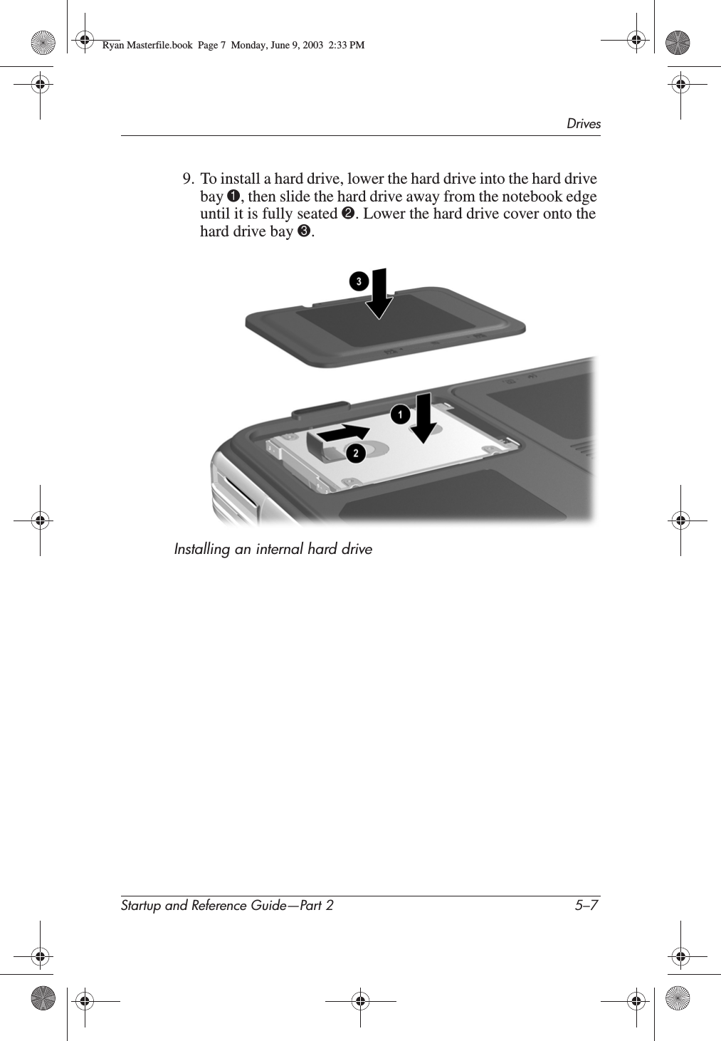 DrivesStartup and Reference Guide—Part 2 5–79. To install a hard drive, lower the hard drive into the hard drive bay 1, then slide the hard drive away from the notebook edge until it is fully seated 2. Lower the hard drive cover onto the hard drive bay 3.Installing an internal hard driveRyan Masterfile.book  Page 7  Monday, June 9, 2003  2:33 PM