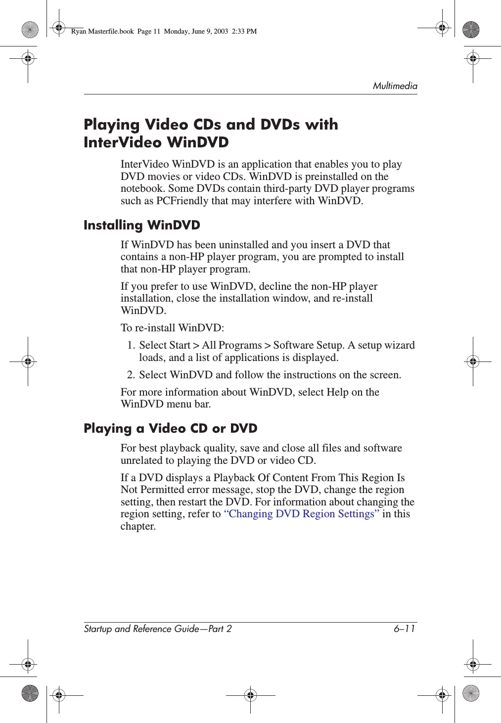 MultimediaStartup and Reference Guide—Part 2 6–11Playing Video CDs and DVDs with InterVideo WinDVDInterVideo WinDVD is an application that enables you to play DVD movies or video CDs. WinDVD is preinstalled on the notebook. Some DVDs contain third-party DVD player programs such as PCFriendly that may interfere with WinDVD.Installing WinDVDIf WinDVD has been uninstalled and you insert a DVD that contains a non-HP player program, you are prompted to install that non-HP player program.If you prefer to use WinDVD, decline the non-HP player installation, close the installation window, and re-install WinDVD.To re-install WinDVD:1. Select Start &gt; All Programs &gt; Software Setup. A setup wizard loads, and a list of applications is displayed.2. Select WinDVD and follow the instructions on the screen.For more information about WinDVD, select Help on the WinDVD menu bar.Playing a Video CD or DVDFor best playback quality, save and close all files and software unrelated to playing the DVD or video CD.If a DVD displays a Playback Of Content From This Region Is Not Permitted error message, stop the DVD, change the region setting, then restart the DVD. For information about changing the region setting, refer to “Changing DVD Region Settings” in this chapter.Ryan Masterfile.book  Page 11  Monday, June 9, 2003  2:33 PM