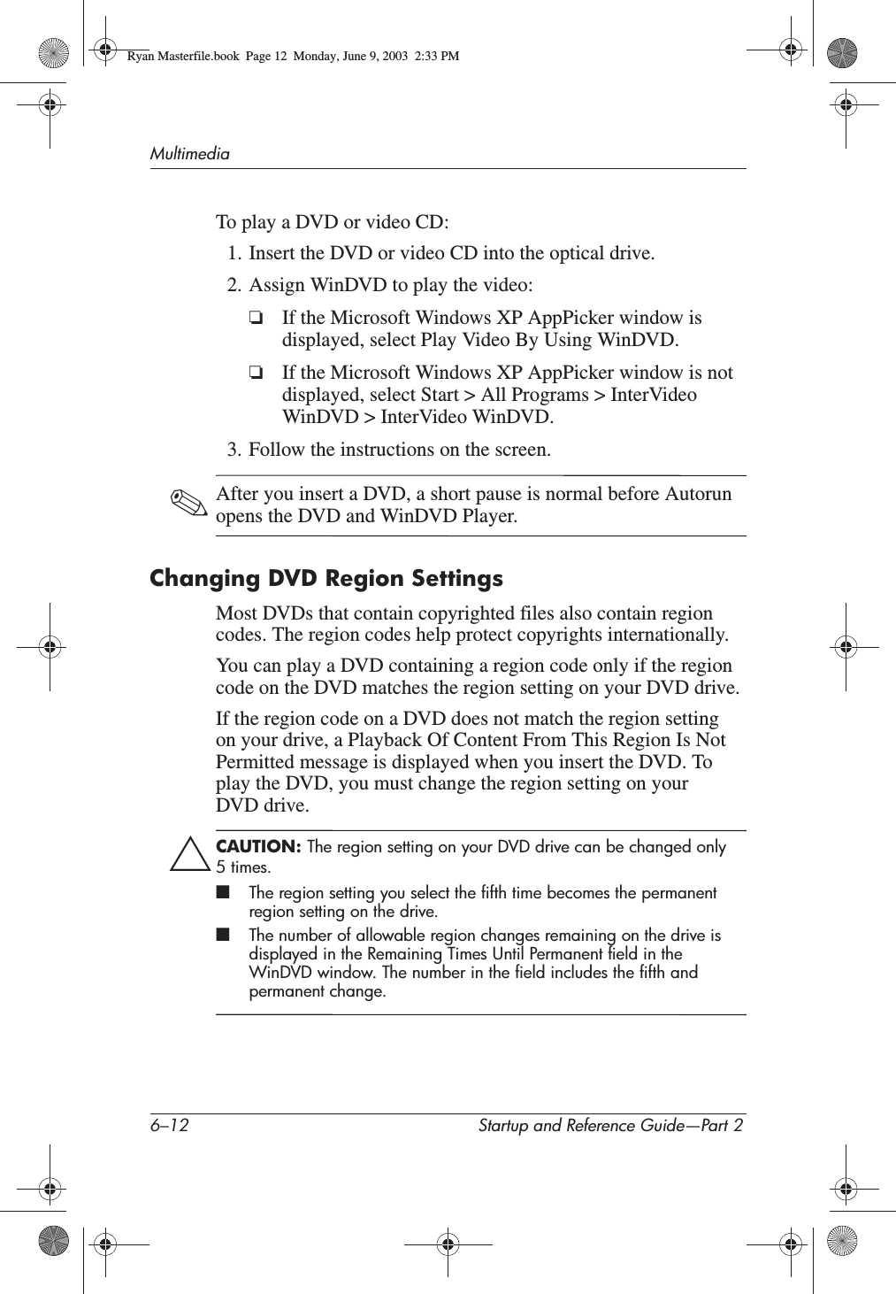 6–12 Startup and Reference Guide—Part 2MultimediaTo play a DVD or video CD:1. Insert the DVD or video CD into the optical drive.2. Assign WinDVD to play the video:❏If the Microsoft Windows XP AppPicker window is displayed, select Play Video By Using WinDVD.❏If the Microsoft Windows XP AppPicker window is not displayed, select Start &gt; All Programs &gt; InterVideo WinDVD &gt; InterVideo WinDVD.3. Follow the instructions on the screen.✎After you insert a DVD, a short pause is normal before Autorun opens the DVD and WinDVD Player.Changing DVD Region SettingsMost DVDs that contain copyrighted files also contain region codes. The region codes help protect copyrights internationally.You can play a DVD containing a region code only if the region code on the DVD matches the region setting on your DVD drive.If the region code on a DVD does not match the region setting on your drive, a Playback Of Content From This Region Is Not Permitted message is displayed when you insert the DVD. To play the DVD, you must change the region setting on your DVD drive.ÄCAUTION: The region setting on your DVD drive can be changed only 5times.■The region setting you select the fifth time becomes the permanent region setting on the drive.■The number of allowable region changes remaining on the drive is displayed in the Remaining Times Until Permanent field in the WinDVD window. The number in the field includes the fifth and permanent change.Ryan Masterfile.book  Page 12  Monday, June 9, 2003  2:33 PM