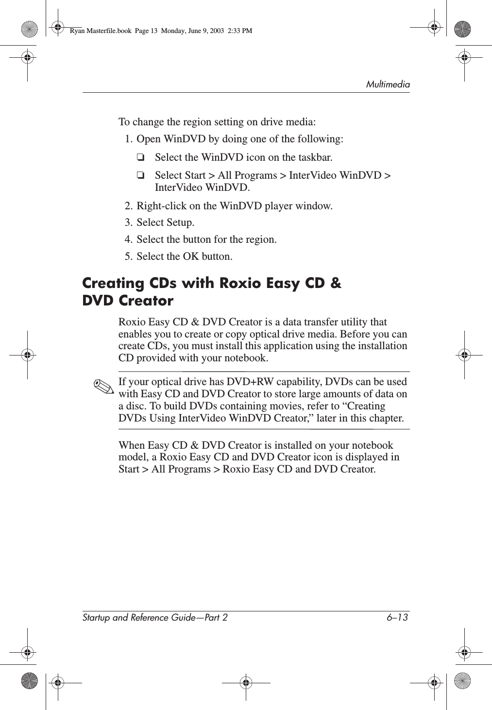 MultimediaStartup and Reference Guide—Part 2 6–13To change the region setting on drive media:1. Open WinDVD by doing one of the following:❏Select the WinDVD icon on the taskbar.❏Select Start &gt; All Programs &gt; InterVideo WinDVD &gt; InterVideo WinDVD.2. Right-click on the WinDVD player window.3. Select Setup.4. Select the button for the region.5. Select the OK button.Creating CDs with Roxio Easy CD &amp; DVD CreatorRoxio Easy CD &amp; DVD Creator is a data transfer utility that enables you to create or copy optical drive media. Before you can create CDs, you must install this application using the installation CD provided with your notebook.✎If your optical drive has DVD+RW capability, DVDs can be used with Easy CD and DVD Creator to store large amounts of data on a disc. To build DVDs containing movies, refer to “Creating DVDs Using InterVideo WinDVD Creator,” later in this chapter.When Easy CD &amp; DVD Creator is installed on your notebook model, a Roxio Easy CD and DVD Creator icon is displayed in Start &gt; All Programs &gt; Roxio Easy CD and DVD Creator.Ryan Masterfile.book  Page 13  Monday, June 9, 2003  2:33 PM