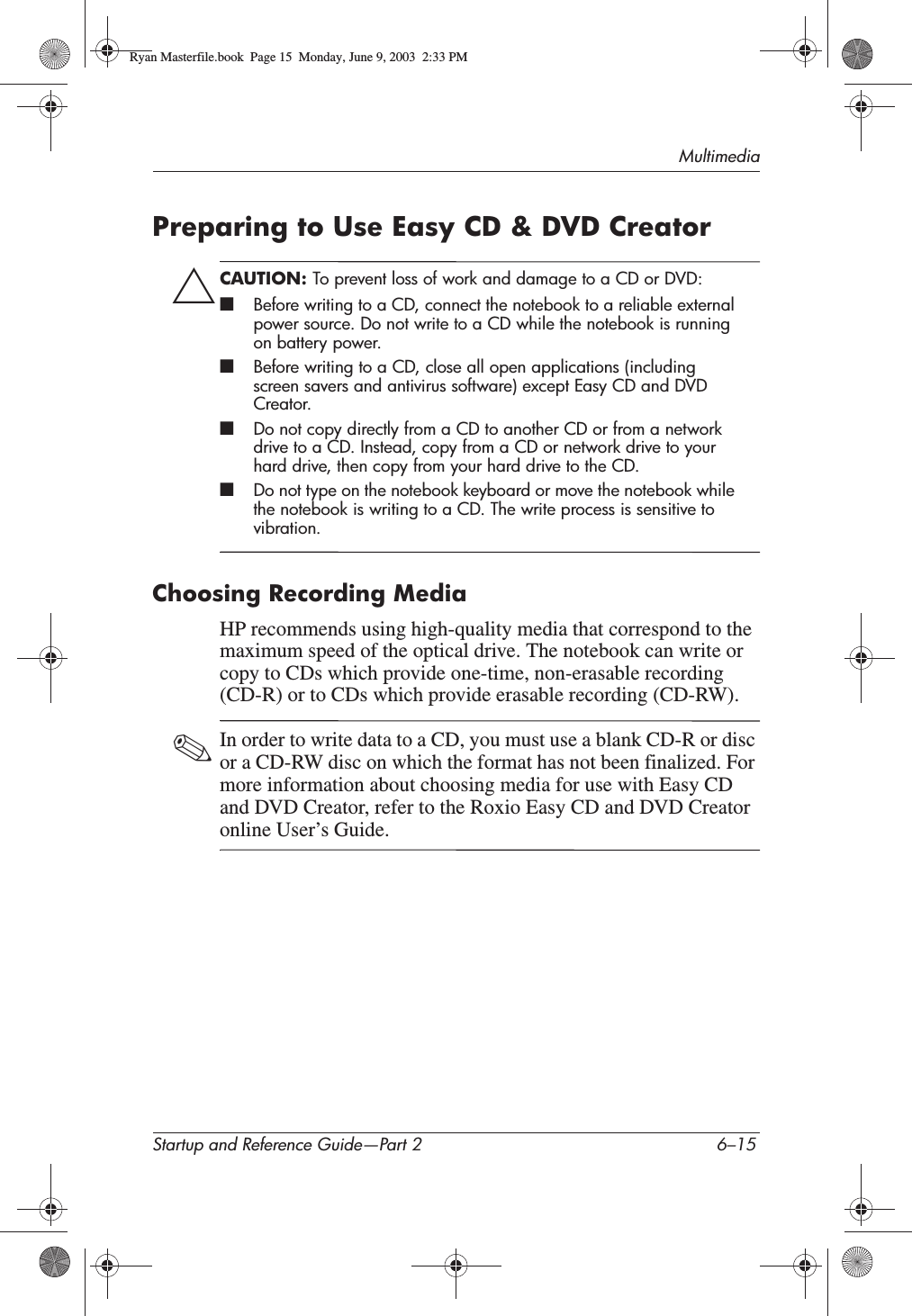 MultimediaStartup and Reference Guide—Part 2 6–15Preparing to Use Easy CD &amp; DVD CreatorÄCAUTION: To prevent loss of work and damage to a CD or DVD:■Before writing to a CD, connect the notebook to a reliable external power source. Do not write to a CD while the notebook is running on battery power.■Before writing to a CD, close all open applications (including screen savers and antivirus software) except Easy CD and DVD Creator.■Do not copy directly from a CD to another CD or from a network drive to a CD. Instead, copy from a CD or network drive to your hard drive, then copy from your hard drive to the CD.■Do not type on the notebook keyboard or move the notebook while the notebook is writing to a CD. The write process is sensitive to vibration.Choosing Recording MediaHP recommends using high-quality media that correspond to the maximum speed of the optical drive. The notebook can write or copy to CDs which provide one-time, non-erasable recording (CD-R) or to CDs which provide erasable recording (CD-RW).✎In order to write data to a CD, you must use a blank CD-R or disc or a CD-RW disc on which the format has not been finalized. For more information about choosing media for use with Easy CD and DVD Creator, refer to the Roxio Easy CD and DVD Creator online User’s Guide.Ryan Masterfile.book  Page 15  Monday, June 9, 2003  2:33 PM