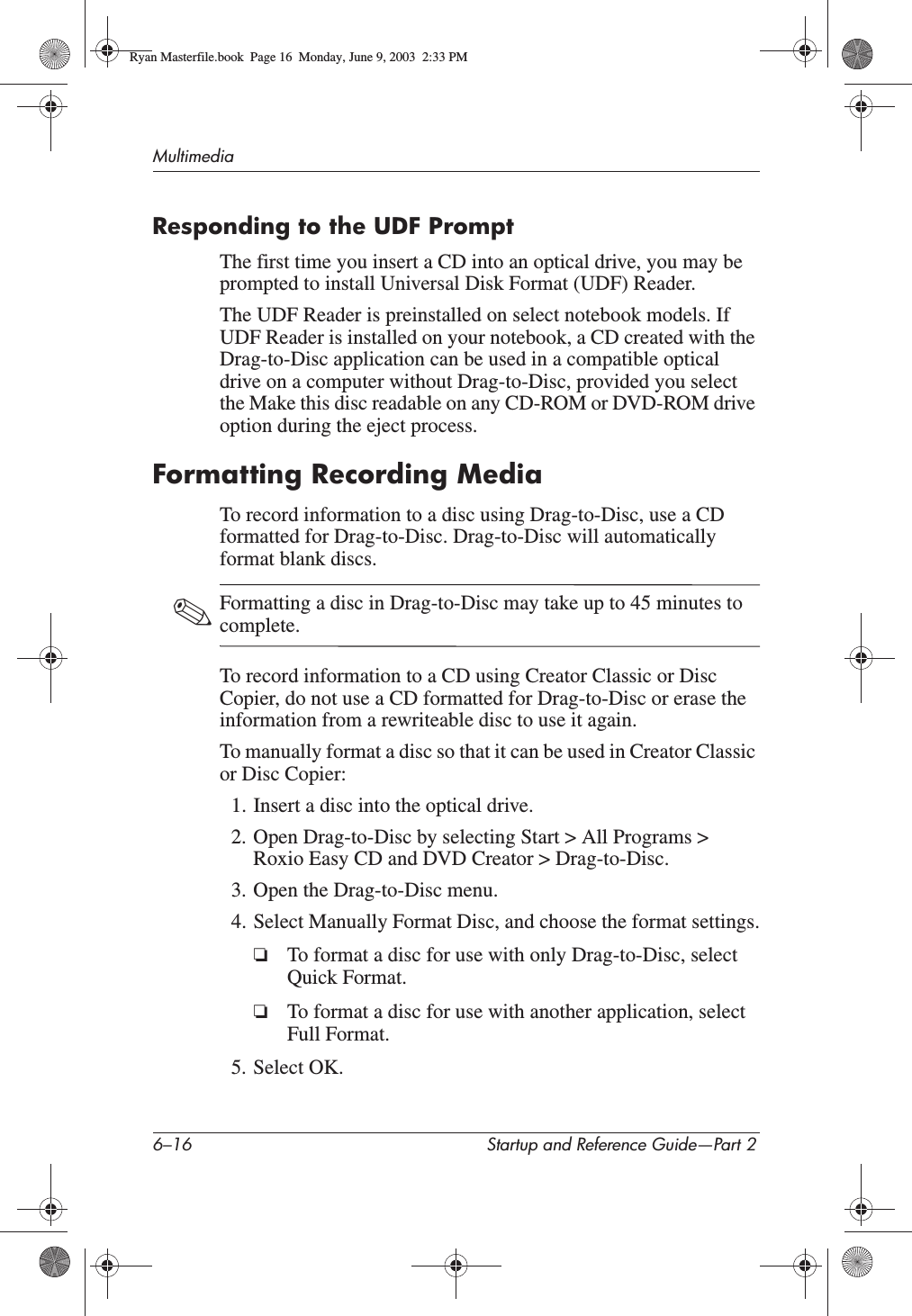 6–16 Startup and Reference Guide—Part 2MultimediaResponding to the UDF PromptThe first time you insert a CD into an optical drive, you may be prompted to install Universal Disk Format (UDF) Reader.The UDF Reader is preinstalled on select notebook models. If UDF Reader is installed on your notebook, a CD created with the Drag-to-Disc application can be used in a compatible optical drive on a computer without Drag-to-Disc, provided you select the Make this disc readable on any CD-ROM or DVD-ROM drive option during the eject process.Formatting Recording MediaTo record information to a disc using Drag-to-Disc, use a CD formatted for Drag-to-Disc. Drag-to-Disc will automatically format blank discs.✎Formatting a disc in Drag-to-Disc may take up to 45 minutes to complete.To record information to a CD using Creator Classic or Disc Copier, do not use a CD formatted for Drag-to-Disc or erase the information from a rewriteable disc to use it again.To manually format a disc so that it can be used in Creator Classic or Disc Copier:1. Insert a disc into the optical drive.2. Open Drag-to-Disc by selecting Start &gt; All Programs &gt; Roxio Easy CD and DVD Creator &gt; Drag-to-Disc.3. Open the Drag-to-Disc menu.4. Select Manually Format Disc, and choose the format settings.❏To format a disc for use with only Drag-to-Disc, select Quick Format.❏To format a disc for use with another application, select Full Format.5. Select OK.Ryan Masterfile.book  Page 16  Monday, June 9, 2003  2:33 PM