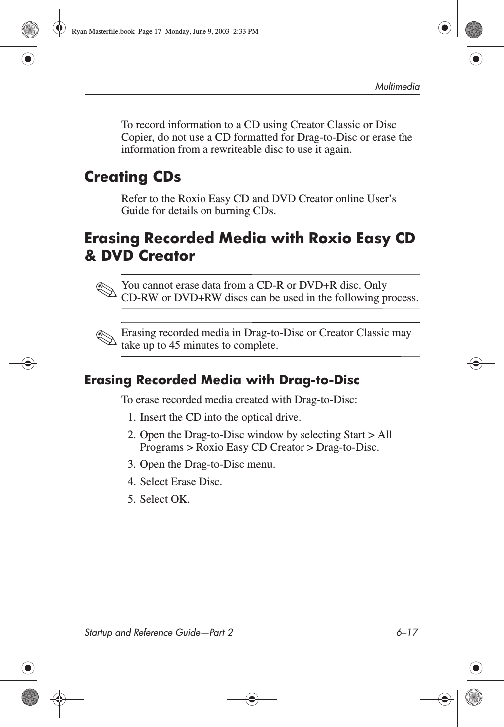 MultimediaStartup and Reference Guide—Part 2 6–17To record information to a CD using Creator Classic or Disc Copier, do not use a CD formatted for Drag-to-Disc or erase the information from a rewriteable disc to use it again.Creating CDsRefer to the Roxio Easy CD and DVD Creator online User’s Guide for details on burning CDs.Erasing Recorded Media with Roxio Easy CD &amp; DVD Creator✎You cannot erase data from a CD-R or DVD+R disc. Only CD-RW or DVD+RW discs can be used in the following process.✎Erasing recorded media in Drag-to-Disc or Creator Classic may take up to 45 minutes to complete.Erasing Recorded Media with Drag-to-DiscTo erase recorded media created with Drag-to-Disc:1. Insert the CD into the optical drive.2. Open the Drag-to-Disc window by selecting Start &gt; All Programs &gt; Roxio Easy CD Creator &gt; Drag-to-Disc.3. Open the Drag-to-Disc menu.4. Select Erase Disc.5. Select OK.Ryan Masterfile.book  Page 17  Monday, June 9, 2003  2:33 PM