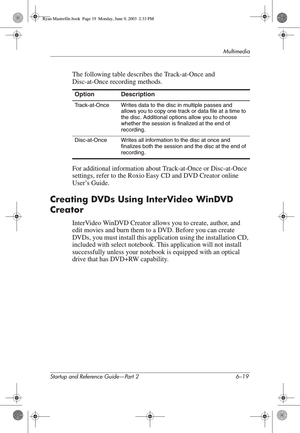 MultimediaStartup and Reference Guide—Part 2 6–19The following table describes the Track-at-Once and Disc-at-Once recording methods.For additional information about Track-at-Once or Disc-at-Once settings, refer to the Roxio Easy CD and DVD Creator online User’s Guide.Creating DVDs Using InterVideo WinDVD CreatorInterVideo WinDVD Creator allows you to create, author, and edit movies and burn them to a DVD. Before you can create DVDs, you must install this application using the installation CD, included with select notebook. This application will not install successfully unless your notebook is equipped with an optical drive that has DVD+RW capability.Option DescriptionTrack-at-Once Writes data to the disc in multiple passes and allows you to copy one track or data file at a time to the disc. Additional options allow you to choose whether the session is finalized at the end of recording.Disc-at-Once Writes all information to the disc at once and finalizes both the session and the disc at the end of recording.Ryan Masterfile.book  Page 19  Monday, June 9, 2003  2:33 PM