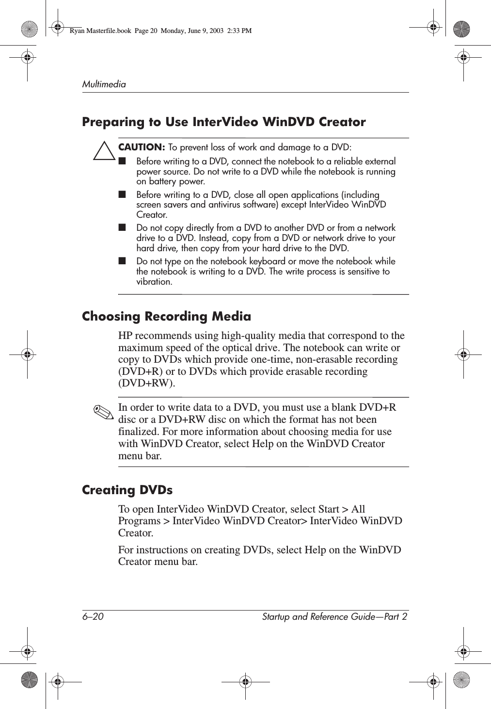 6–20 Startup and Reference Guide—Part 2MultimediaPreparing to Use InterVideo WinDVD CreatorÄCAUTION: To prevent loss of work and damage to a DVD:■Before writing to a DVD, connect the notebook to a reliable external power source. Do not write to a DVD while the notebook is running on battery power.■Before writing to a DVD, close all open applications (including screen savers and antivirus software) except InterVideo WinDVD Creator.■Do not copy directly from a DVD to another DVD or from a network drive to a DVD. Instead, copy from a DVD or network drive to your hard drive, then copy from your hard drive to the DVD.■Do not type on the notebook keyboard or move the notebook while the notebook is writing to a DVD. The write process is sensitive to vibration.Choosing Recording MediaHP recommends using high-quality media that correspond to the maximum speed of the optical drive. The notebook can write or copy to DVDs which provide one-time, non-erasable recording (DVD+R) or to DVDs which provide erasable recording (DVD+RW).✎In order to write data to a DVD, you must use a blank DVD+R disc or a DVD+RW disc on which the format has not been finalized. For more information about choosing media for use with WinDVD Creator, select Help on the WinDVD Creator menu bar.Creating DVDsTo open InterVideo WinDVD Creator, select Start &gt; All Programs &gt; InterVideo WinDVD Creator&gt; InterVideo WinDVD Creator.For instructions on creating DVDs, select Help on the WinDVD Creator menu bar.Ryan Masterfile.book  Page 20  Monday, June 9, 2003  2:33 PM