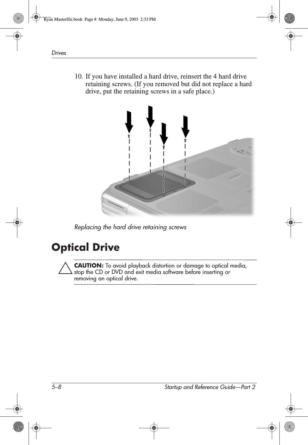 5–8 Startup and Reference Guide—Part 2Drives10. If you have installed a hard drive, reinsert the 4 hard drive retaining screws. (If you removed but did not replace a hard drive, put the retaining screws in a safe place.)Replacing the hard drive retaining screwsOptical DriveÄCAUTION: To avoid playback distortion or damage to optical media, stop the CD or DVD and exit media software before inserting or removing an optical drive.Ryan Masterfile.book  Page 8  Monday, June 9, 2003  2:33 PM